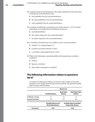 Learning Module 2 Organizing, Visualizing, and Describing Data
162
42. Compared to the normal distribution, this sample’s distribution is best described
as having tails of the distribution with:
A. less probability than the normal distribution.
B. the same probability as the normal distribution.
C. more probability than the normal distribution.
43. An analyst calculated the excess kurtosis of a stock’s returns as −0.75. From this
information, we conclude that the distribution of returns is:
A. normally distributed.
B. thin-tailed compared to the normal distribution.
C. fat-tailed compared to the normal distribution.
44. A correlation of 0.34 between two variables, X and Y, is best described as:
A. changes in X causing changes in Y.
B. a positive association between X and Y.
C. a curvilinear relationship between X and Y.
45. Which of the following is a potential problem with interpreting a correlation
coefficient?
A. Outliers
B. Spurious correlation
C. Both outliers and spurious correlation
The following information relates to questions
46-47
An analyst is evaluating the tendency of returns on the portfolio of stocks she
manages to move along with bond and real estate indexes. She gathered monthly
data on returns and the indexes:
Returns (%)
Portfolio Returns
Bond Index
Returns
Real Estate Index
Returns
Arithmetic average 5.5 3.2 7.8
Standard deviation 8.2 3.4 10.3
Portfolio Returns and
Bond Index Returns
Portfolio Returns and Real
Estate Index Returns
Covariance 18.9 −55.9
© CFA Institute. For candidate use only. Not for distribution.
 