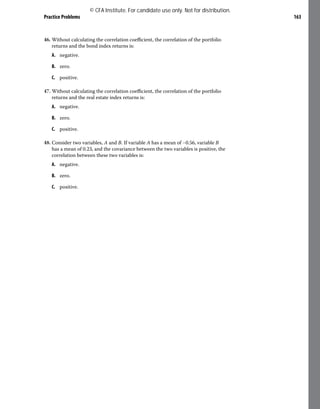 Practice Problems 163
46. Without calculating the correlation coefficient, the correlation of the portfolio
returns and the bond index returns is:
A. negative.
B. zero.
C. positive.
47. Without calculating the correlation coefficient, the correlation of the portfolio
returns and the real estate index returns is:
A. negative.
B. zero.
C. positive.
48. Consider two variables, A and B. If variable A has a mean of −0.56, variable B
has a mean of 0.23, and the covariance between the two variables is positive, the
correlation between these two variables is:
A. negative.
B. zero.
C. positive.
© CFA Institute. For candidate use only. Not for distribution.
 