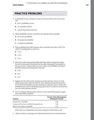 Practice Problems 221
PRACTICE PROBLEMS
1. In probability theory, exhaustive events are best described as the set of events
that:
A. have a probability of zero.
B. are mutually exclusive.
C. include all potential outcomes.
2. Which probability estimate most likely varies greatly between people?
A. An a priori probability
B. An empirical probability
C. A subjective probability
3. If the probability that Zolaf Company sales exceed last year’s sales is 0.167, the
odds for exceeding sales are closest to:
A. 1 to 5.
B. 1 to 6.
C. 5 to 1.
4. After six months, the growth portfolio that Rayan Khan manages has outper-
formed its benchmark. Khan states that his odds of beating the benchmark for
the year are 3 to 1. If these odds are correct, what is the probability that Khan’s
portfolio will beat the benchmark for the year?
A. 0.33
B. 0.67
C. 0.75
5. Suppose that 5% of the stocks meeting your stock-selection criteria are in the
telecommunications (telecom) industry. Also, dividend-paying telecom stocks
are 1% of the total number of stocks meeting your selection criteria. What is the
probability that a stock is dividend paying, given that it is a telecom stock that has
met your stock selection criteria?
6. You are using the following three criteria to screen potential acquisition targets
from a list of 500 companies:
Criterion
Fraction of the 500 Companies
Meeting the Criterion
Product lines compatible 0.20
Company will increase combined sales growth rate 0.45
Balance sheet impact manageable 0.78
If the criteria are independent, how many companies will pass the screen?
7. Florence Hixon is screening a set of 100 stocks based on two criteria (Criterion
© CFA Institute. For candidate use only. Not for distribution.
 