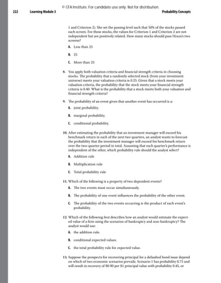 Learning Module 3 Probability Concepts
222
1 and Criterion 2). She set the passing level such that 50% of the stocks passed
each screen. For these stocks, the values for Criterion 1 and Criterion 2 are not
independent but are positively related. How many stocks should pass Hixon’s two
screens?
A. Less than 25
B. 25
C. More than 25
8. You apply both valuation criteria and financial strength criteria in choosing
stocks. The probability that a randomly selected stock (from your investment
universe) meets your valuation criteria is 0.25. Given that a stock meets your
valuation criteria, the probability that the stock meets your financial strength
criteria is 0.40. What is the probability that a stock meets both your valuation and
financial strength criteria?
9. The probability of an event given that another event has occurred is a:
A. joint probability.
B. marginal probability.
C. conditional probability.
10. After estimating the probability that an investment manager will exceed his
benchmark return in each of the next two quarters, an analyst wants to forecast
the probability that the investment manager will exceed his benchmark return
over the two-quarter period in total. Assuming that each quarter’s performance is
independent of the other, which probability rule should the analyst select?
A. Addition rule
B. Multiplication rule
C. Total probability rule
11. Which of the following is a property of two dependent events?
A. The two events must occur simultaneously.
B. The probability of one event influences the probability of the other event.
C. The probability of the two events occurring is the product of each event’s
probability.
12. Which of the following best describes how an analyst would estimate the expect-
ed value of a firm using the scenarios of bankruptcy and non-bankruptcy? The
analyst would use:
A. the addition rule.
B. conditional expected values.
C. the total probability rule for expected value.
13. Suppose the prospects for recovering principal for a defaulted bond issue depend
on which of two economic scenarios prevails. Scenario 1 has probability 0.75 and
will result in recovery of $0.90 per $1 principal value with probability 0.45, or
© CFA Institute. For candidate use only. Not for distribution.
 