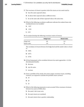Learning Module 3 Probability Concepts
224
17. The covariance of returns is positive when the returns on two assets tend to:
A. have the same expected values.
B. be above their expected value at different times.
C. be on the same side of their expected value at the same time.
18. Which of the following correlation coefficients indicates the weakest linear rela-
tionship between two variables?
A. –0.67
B. –0.24
C. 0.33
19. An analyst develops the following covariance matrix of returns:
Hedge Fund Market Index
Hedge fund 256 110
Market index 110 81
The correlation of returns between the hedge fund and the market index is closest
to:
A. 0.005.
B. 0.073.
C. 0.764.
20. All else being equal, as the correlation between two assets approaches +1.0, the
diversification benefits:
A. decrease.
B. stay the same.
C. increase.
21. Given a portfolio of five stocks, how many unique covariance terms, excluding
variances, are required to calculate the portfolio return variance?
A. 10
B. 20
C. 25
22. Which of the following statements is most accurate? If the covariance of returns
between two assets is 0.0023, then:
A. the assets’ risk is near zero.
B. the asset returns are unrelated.
C. the asset returns have a positive relationship.
© CFA Institute. For candidate use only. Not for distribution.
 