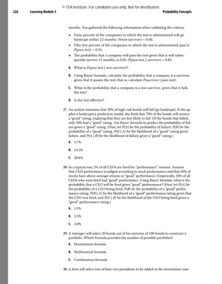 Learning Module 3 Probability Concepts
226
months. You gathered the following information when validating the criteria:
■ Forty percent of the companies to which the test is administered will go
bankrupt within 12 months: P(non-survivor) = 0.40.
■ Fifty-five percent of the companies to which the test is administered pass it:
P(pass test) = 0.55.
■ The probability that a company will pass the test given that it will subse-
quently survive 12 months, is 0.85: P(pass test | survivor) = 0.85.
A. What is P(pass test | non-survivor)?
B. Using Bayes’ formula, calculate the probability that a company is a survivor,
given that it passes the test; that is, calculate P(survivor | pass test).
C. What is the probability that a company is a non-survivor, given that it fails
the test?
D. Is the test effective?
27. An analyst estimates that 20% of high-risk bonds will fail (go bankrupt). If she ap-
plies a bankruptcy prediction model, she finds that 70% of the bonds will receive
a “good” rating, implying that they are less likely to fail. Of the bonds that failed,
only 50% had a “good” rating. Use Bayes’ formula to predict the probability of fail-
ure given a “good” rating. (Hint, let P(A) be the probability of failure, P(B) be the
probability of a “good” rating, P(B | A) be the likelihood of a “good” rating given
failure, and P(A | B) be the likelihood of failure given a “good” rating.)
A. 5.7%
B. 14.3%
C. 28.6%
28. In a typical year, 5% of all CEOs are fired for “performance” reasons. Assume
that CEO performance is judged according to stock performance and that 50% of
stocks have above-average returns or “good” performance. Empirically, 30% of all
CEOs who were fired had “good” performance. Using Bayes’ formula, what is the
probability that a CEO will be fired given “good” performance? (Hint, let P(A) be
the probability of a CEO being fired, P(B) be the probability of a “good” perfor-
mance rating, P(B | A) be the likelihood of a “good” performance rating given that
the CEO was fired, and P(A | B) be the likelihood of the CEO being fired given a
“good” performance rating.)
A. 1.5%
B. 2.5%
C. 3.0%
29. A manager will select 20 bonds out of his universe of 100 bonds to construct a
portfolio. Which formula provides the number of possible portfolios?
A. Permutation formula
B. Multinomial formula
C. Combination formula
30. A firm will select two of four vice presidents to be added to the investment com-
© CFA Institute. For candidate use only. Not for distribution.
 