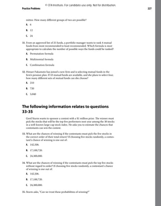 Practice Problems 227
mittee. How many different groups of two are possible?
A. 6
B. 12
C. 24
31. From an approved list of 25 funds, a portfolio manager wants to rank 4 mutual
funds from most recommended to least recommended. Which formula is most
appropriate to calculate the number of possible ways the funds could be ranked?
A. Permutation formula
B. Multinomial formula
C. Combination formula
32. Himari Fukumoto has joined a new firm and is selecting mutual funds in the
firm’s pension plan. If 10 mutual funds are available, and she plans to select four,
how many different sets of mutual funds can she choose?
A. 210
B. 720
C. 5,040
The following information relates to questions
33-35
Gerd Sturm wants to sponsor a contest with a $1 million prize. The winner must
pick the stocks that will be the top five performers next year among the 30 stocks
in a well-known large-cap stock index. He asks you to estimate the chances that
contestants can win the contest.
33. What are the chances of winning if the contestants must pick the five stocks in
the correct order of their total return? If choosing five stocks randomly, a contes-
tant’s chance of winning is one out of:
A. 142,506.
B. 17,100,720.
C. 24,300,000.
34. What are the chances of winning if the contestants must pick the top five stocks
without regard to order? If choosing five stocks randomly, a contestant’s chance
of winning is one out of:
A. 142,506.
B. 17,100,720.
C. 24,300,000.
35. Sturm asks, “Can we trust these probabilities of winning?”
© CFA Institute. For candidate use only. Not for distribution.
 