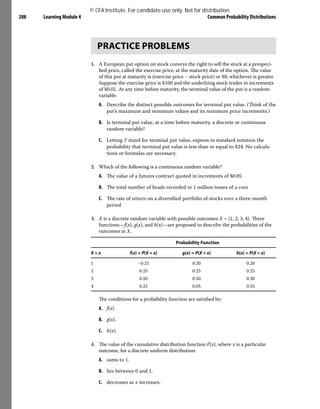 Learning Module 4 Common Probability Distributions
288
PRACTICE PROBLEMS
1. A European put option on stock conveys the right to sell the stock at a prespeci-
fied price, called the exercise price, at the maturity date of the option. The value
of this put at maturity is (exercise price – stock price) or $0, whichever is greater.
Suppose the exercise price is $100 and the underlying stock trades in increments
of $0.01. At any time before maturity, the terminal value of the put is a random
variable.
A. Describe the distinct possible outcomes for terminal put value. (Think of the
put’s maximum and minimum values and its minimum price increments.)
B. Is terminal put value, at a time before maturity, a discrete or continuous
random variable?
C. Letting Y stand for terminal put value, express in standard notation the
probability that terminal put value is less than or equal to $24. No calcula-
tions or formulas are necessary.
2. Which of the following is a continuous random variable?
A. The value of a futures contract quoted in increments of $0.05
B. The total number of heads recorded in 1 million tosses of a coin
C. The rate of return on a diversified portfolio of stocks over a three-month
period
3. X is a discrete random variable with possible outcomes X = {1, 2, 3, 4}. Three
functions—f(x), g(x), and h(x)—are proposed to describe the probabilities of the
outcomes in X.
Probability Function
X = x f(x) = P(X = x) g(x) = P(X = x) h(x) = P(X = x)
1 −0.25 0.20 0.20
2 0.25 0.25 0.25
3 0.50 0.50 0.30
4 0.25 0.05 0.35
The conditions for a probability function are satisfied by:
A. f(x).
B. g(x).
C. h(x).
4. The value of the cumulative distribution function F(x), where x is a particular
outcome, for a discrete uniform distribution:
A. sums to 1.
B. lies between 0 and 1.
C. decreases as x increases.
© CFA Institute. For candidate use only. Not for distribution.
 