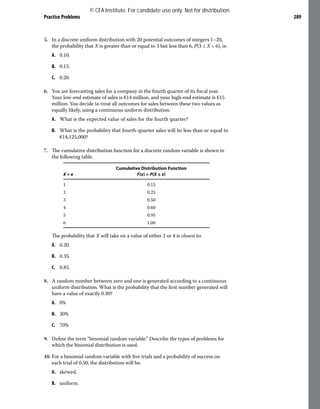 Practice Problems 289
5. In a discrete uniform distribution with 20 potential outcomes of integers 1–20,
the probability that X is greater than or equal to 3 but less than 6, P(3 ≤ X < 6), is:
A. 0.10.
B. 0.15.
C. 0.20.
6. You are forecasting sales for a company in the fourth quarter of its fiscal year.
Your low-end estimate of sales is €14 million, and your high-end estimate is €15
million. You decide to treat all outcomes for sales between these two values as
equally likely, using a continuous uniform distribution.
A. What is the expected value of sales for the fourth quarter?
B. What is the probability that fourth-quarter sales will be less than or equal to
€14,125,000?
7. The cumulative distribution function for a discrete random variable is shown in
the following table.
X = x
Cumulative Distribution Function
F(x) = P(X ≤ x)
1 0.15
2 0.25
3 0.50
4 0.60
5 0.95
6 1.00
The probability that X will take on a value of either 2 or 4 is closest to:
A. 0.20.
B. 0.35.
C. 0.85.
8. A random number between zero and one is generated according to a continuous
uniform distribution. What is the probability that the first number generated will
have a value of exactly 0.30?
A. 0%
B. 30%
C. 70%
9. Define the term “binomial random variable.” Describe the types of problems for
which the binomial distribution is used.
10. For a binomial random variable with five trials and a probability of success on
each trial of 0.50, the distribution will be:
A. skewed.
B. uniform.
© CFA Institute. For candidate use only. Not for distribution.
 