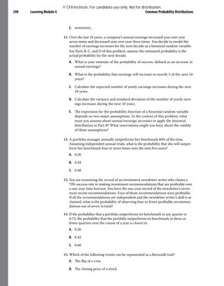 Learning Module 4 Common Probability Distributions
290
C. symmetric.
11. Over the last 10 years, a company’s annual earnings increased year over year
seven times and decreased year over year three times. You decide to model the
number of earnings increases for the next decade as a binomial random variable.
For Parts B, C, and D of this problem, assume the estimated probability is the
actual probability for the next decade.
A. What is your estimate of the probability of success, defined as an increase in
annual earnings?
B. What is the probability that earnings will increase in exactly 5 of the next 10
years?
C. Calculate the expected number of yearly earnings increases during the next
10 years.
D. Calculate the variance and standard deviation of the number of yearly earn-
ings increases during the next 10 years.
E. The expression for the probability function of a binomial random variable
depends on two major assumptions. In the context of this problem, what
must you assume about annual earnings increases to apply the binomial
distribution in Part B? What reservations might you have about the validity
of these assumptions?
12. A portfolio manager annually outperforms her benchmark 60% of the time.
Assuming independent annual trials, what is the probability that she will outper-
form her benchmark four or more times over the next five years?
A. 0.26
B. 0.34
C. 0.48
13. You are examining the record of an investment newsletter writer who claims a
70% success rate in making investment recommendations that are profitable over
a one-year time horizon. You have the one-year record of the newsletter’s seven
most recent recommendations. Four of those recommendations were profitable.
If all the recommendations are independent and the newsletter writer’s skill is as
claimed, what is the probability of observing four or fewer profitable recommen-
dations out of seven in total?
14. If the probability that a portfolio outperforms its benchmark in any quarter is
0.75, the probability that the portfolio outperforms its benchmark in three or
fewer quarters over the course of a year is closest to:
A. 0.26
B. 0.42
C. 0.68
15. Which of the following events can be represented as a Bernoulli trial?
A. The flip of a coin
B. The closing price of a stock
© CFA Institute. For candidate use only. Not for distribution.
 