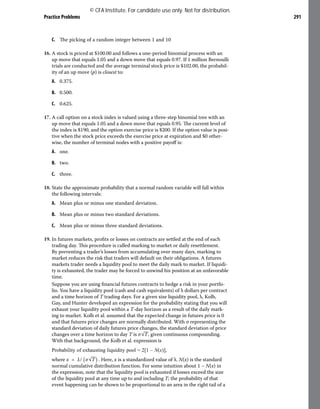 Practice Problems 291
C. The picking of a random integer between 1 and 10
16. A stock is priced at $100.00 and follows a one-period binomial process with an
up move that equals 1.05 and a down move that equals 0.97. If 1 million Bernoulli
trials are conducted and the average terminal stock price is $102.00, the probabil-
ity of an up move (p) is closest to:
A. 0.375.
B. 0.500.
C. 0.625.
17. A call option on a stock index is valued using a three-step binomial tree with an
up move that equals 1.05 and a down move that equals 0.95. The current level of
the index is $190, and the option exercise price is $200. If the option value is posi-
tive when the stock price exceeds the exercise price at expiration and $0 other-
wise, the number of terminal nodes with a positive payoff is:
A. one.
B. two.
C. three.
18. State the approximate probability that a normal random variable will fall within
the following intervals:
A. Mean plus or minus one standard deviation.
B. Mean plus or minus two standard deviations.
C. Mean plus or minus three standard deviations.
19. In futures markets, profits or losses on contracts are settled at the end of each
trading day. This procedure is called marking to market or daily resettlement.
By preventing a trader’s losses from accumulating over many days, marking to
market reduces the risk that traders will default on their obligations. A futures
markets trader needs a liquidity pool to meet the daily mark to market. If liquidi-
ty is exhausted, the trader may be forced to unwind his position at an unfavorable
time.
Suppose you are using financial futures contracts to hedge a risk in your portfo-
lio. You have a liquidity pool (cash and cash equivalents) of λ dollars per contract
and a time horizon of T trading days. For a given size liquidity pool, λ, Kolb,
Gay, and Hunter developed an expression for the probability stating that you will
exhaust your liquidity pool within a T-day horizon as a result of the daily mark-
ing to market. Kolb et al. assumed that the expected change in futures price is 0
and that futures price changes are normally distributed. With σ representing the
standard deviation of daily futures price changes, the standard deviation of price
changes over a time horizon to day T is ​
σ​
√
_
T​
​
, given continuous compounding.
With that background, the Kolb et al. expression is
Probability of exhausting liquidity pool = 2[1 – N(x)],
where ​
x = λ/​​
(​
​
σ​
√
_
T​
​
)​
​​
​
. Here, x is a standardized value of λ. N(x) is the standard
normal cumulative distribution function. For some intuition about 1 – N(x) in
the expression, note that the liquidity pool is exhausted if losses exceed the size
of the liquidity pool at any time up to and including T; the probability of that
event happening can be shown to be proportional to an area in the right tail of a
© CFA Institute. For candidate use only. Not for distribution.
 