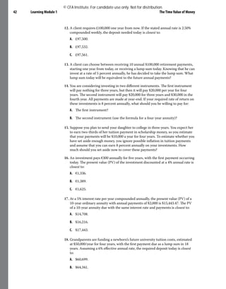 Learning Module 1 The Time Value of Money
42
12. A client requires £100,000 one year from now. If the stated annual rate is 2.50%
compounded weekly, the deposit needed today is closest to:
A. £97,500.
B. £97,532.
C. £97,561.
13. A client can choose between receiving 10 annual $100,000 retirement payments,
starting one year from today, or receiving a lump sum today. Knowing that he can
invest at a rate of 5 percent annually, he has decided to take the lump sum. What
lump sum today will be equivalent to the future annual payments?
14. You are considering investing in two different instruments. The first instrument
will pay nothing for three years, but then it will pay $20,000 per year for four
years. The second instrument will pay $20,000 for three years and $30,000 in the
fourth year. All payments are made at year-end. If your required rate of return on
these investments is 8 percent annually, what should you be willing to pay for:
A. The first instrument?
B. The second instrument (use the formula for a four-year annuity)?
15. Suppose you plan to send your daughter to college in three years. You expect her
to earn two-thirds of her tuition payment in scholarship money, so you estimate
that your payments will be $10,000 a year for four years. To estimate whether you
have set aside enough money, you ignore possible inflation in tuition payments
and assume that you can earn 8 percent annually on your investments. How
much should you set aside now to cover these payments?
16. An investment pays €300 annually for five years, with the first payment occurring
today. The present value (PV) of the investment discounted at a 4% annual rate is
closest to:
A. €1,336.
B. €1,389.
C. €1,625.
17. At a 5% interest rate per year compounded annually, the present value (PV) of a
10-year ordinary annuity with annual payments of $2,000 is $15,443.47. The PV
of a 10-year annuity due with the same interest rate and payments is closest to:
A. $14,708.
B. $16,216.
C. $17,443.
18. Grandparents are funding a newborn’s future university tuition costs, estimated
at $50,000/year for four years, with the first payment due as a lump sum in 18
years. Assuming a 6% effective annual rate, the required deposit today is closest
to:
A. $60,699.
B. $64,341.
© CFA Institute. For candidate use only. Not for distribution.
 
