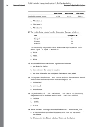 Learning Module 4 Common Probability Distributions
294
Allocation A Allocation B Allocation C
Standard deviation of returns 8.35% 10.21% 14.34%
A. Allocation A
B. Allocation B
C. Allocation C
29. The weekly closing prices of Mordice Corporation shares are as follows:
Date Closing Price (€)
1 August 112
8 August 160
15 August 120
The continuously compounded return of Mordice Corporation shares for the
period August 1 to August 15 is closest to:
A. 6.90%.
B. 7.14%.
C. 8.95%.
30. In contrast to normal distributions, lognormal distributions:
A. are skewed to the left.
B. have outcomes that cannot be negative.
C. are more suitable for describing asset returns than asset prices.
31. The lognormal distribution is a more accurate model for the distribution of stock
prices than the normal distribution because stock prices are:
A. symmetrical.
B. unbounded.
C. non-negative.
32. The price of a stock at t = 0 is $208.25 and at t = 1 is $186.75. The continuously
compounded rate of return for the stock from t = 0 to t = 1 is closest to:
A. –10.90%.
B. –10.32%.
C. 11.51%.
33. Which one of the following statements about Student’s t-distribution is false?
A. It is symmetrically distributed around its mean value, like the normal
distribution.
B. It has shorter (i.e., thinner) tails than the normal distribution.
© CFA Institute. For candidate use only. Not for distribution.
 