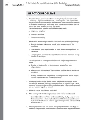 Learning Module 5 Sampling and Estimation
344
PRACTICE PROBLEMS
1. Perkiomen Kinzua, a seasoned auditor, is auditing last year’s transactions for
Conemaugh Corporation. Unfortunately, Conemaugh had a very large number
of transactions last year, and Kinzua is under a time constraint to finish the audit.
He decides to audit only the small subset of the transaction population that is of
interest and to use sampling to create that subset.
The most appropriate sampling method for Kinzua to use is:
A. judgmental sampling.
B. systematic sampling.
C. convenience sampling.
2. Which one of the following statements is true about non-probability sampling?
A. There is significant risk that the sample is not representative of the
population.
B. Every member of the population has an equal chance of being selected for
the sample.
C. Using judgment guarantees that population subdivisions of interest are rep-
resented in the sample.
3. The best approach for creating a stratified random sample of a population in-
volves:
A. drawing an equal number of simple random samples from each
subpopulation.
B. selecting every kth member of the population until the desired sample size
is reached.
C. drawing simple random samples from each subpopulation in sizes propor-
tional to the relative size of each subpopulation.
4. Although he knows security returns are not independent, a colleague makes
the claim that because of the central limit theorem, if we diversify across a large
number of investments, the portfolio standard deviation will eventually approach
zero as n becomes large. Is he correct?
5. Why is the central limit theorem important?
6. What is wrong with the following statement of the central limit theorem?
Central Limit Theorem. “If the random variables X1, X2, X3, …, Xn are a ran-
dom sample of size n from any distribution with finite mean μ and variance
σ2, then the distribution of ​
​
_
X​
​will be approximately normal, with a standard
deviation of ​
σ/​
√
_
n​
​.”
7. Peter Biggs wants to know how growth managers performed last year. Biggs as-
sumes that the population cross-sectional standard deviation of growth manager
© CFA Institute. For candidate use only. Not for distribution.
 