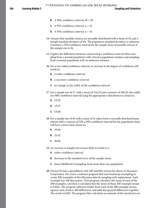 Learning Module 5 Sampling and Estimation
346
B. A 90% confidence interval, df = 20
C. A 95% confidence interval, n = 25
D. A 95% confidence interval, n = 16
14. Assume that monthly returns are normally distributed with a mean of 1% and a
sample standard deviation of 4%. The population standard deviation is unknown.
Construct a 95% confidence interval for the sample mean of monthly returns if
the sample size is 24.
15. Explain the differences between constructing a confidence interval when sam-
pling from a normal population with a known population variance and sampling
from a normal population with an unknown variance.
16. For a two-sided confidence interval, an increase in the degree of confidence will
result in:
A. a wider confidence interval.
B. a narrower confidence interval.
C. no change in the width of the confidence interval.
17. For a sample size of 17, with a mean of 116.23 and a variance of 245.55, the width
of a 90% confidence interval using the appropriate t-distribution is closest to:
A. 13.23.
B. 13.27.
C. 13.68.
18. For a sample size of 65 with a mean of 31 taken from a normally distributed pop-
ulation with a variance of 529, a 99% confidence interval for the population mean
will have a lower limit closest to:
A. 23.64.
B. 25.41.
C. 30.09.
19. An increase in sample size is most likely to result in a:
A. wider confidence interval.
B. decrease in the standard error of the sample mean.
C. lower likelihood of sampling from more than one population.
20. Otema Chi has a spreadsheet with 108 monthly returns for shares in Marunou
Corporation. He writes a software program that uses bootstrap resampling to
create 200 resamples of this Marunou data by sampling with replacement. Each
resample has 108 data points. Chi’s program calculates the mean of each of the
200 resamples, and then it calculates that the mean of these 200 resample means
is 0.0261. The program subtracts 0.0261 from each of the 200 resample means,
squares each of these 200 differences, and adds the squared differences together.
The result is 0.835. The program then calculates an estimate of the standard error
© CFA Institute. For candidate use only. Not for distribution.
 