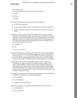 Practice Problems 347
of the sample mean.
The estimated standard error of the sample mean is closest to:
A. 0.0115
B. 0.0648
C. 0.0883
21. Compared with bootstrap resampling, jackknife resampling:
A. is done with replacement.
B. usually requires that the number of repetitions is equal to the sample size.
C. produces dissimilar results for every run because resamples are randomly
drawn.
22. Suppose we take a random sample of 30 companies in an industry with 200
companies. We calculate the sample mean of the ratio of cash flow to total debt
for the prior year. We find that this ratio is 23%. Subsequently, we learn that the
population cash flow to total debt ratio (taking account of all 200 companies) is
26%. What is the explanation for the discrepancy between the sample mean of
23% and the population mean of 26%?
A. Sampling error.
B. Bias.
C. A lack of consistency.
23. Alcorn Mutual Funds is placing large advertisements in several financial publi-
cations. The advertisements prominently display the returns of 5 of Alcorn’s 30
funds for the past 1-, 3-, 5-, and 10-year periods. The results are indeed impres-
sive, with all of the funds beating the major market indexes and a few beating
them by a large margin. Is the Alcorn family of funds superior to its competitors?
24. Julius Spence has tested several predictive models in order to identify un-
dervalued stocks. Spence used about 30 company-specific variables and 10
market-related variables to predict returns for about 5,000 North American
and European stocks. He found that a final model using eight variables applied
to telecommunications and computer stocks yields spectacular results. Spence
wants you to use the model to select investments. Should you? What steps would
you take to evaluate the model?
25. A report on long-term stock returns focused exclusively on all currently publicly
traded firms in an industry is most likely susceptible to:
A. look-ahead bias.
B. survivorship bias.
C. intergenerational data mining.
26. Which sampling bias is most likely investigated with an out-of-sample test?
A. Look-ahead bias
B. Data-mining bias
© CFA Institute. For candidate use only. Not for distribution.
 