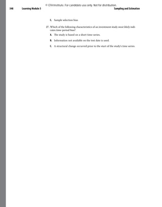Learning Module 5 Sampling and Estimation
348
C. Sample selection bias
27. Which of the following characteristics of an investment study most likely indi-
cates time-period bias?
A. The study is based on a short time-series.
B. Information not available on the test date is used.
C. A structural change occurred prior to the start of the study’s time series.
© CFA Institute. For candidate use only. Not for distribution.
 