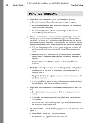 Learning Module 6 Hypothesis Testing
408
PRACTICE PROBLEMS
1. Which of the following statements about hypothesis testing is correct?
A. The null hypothesis is the condition a researcher hopes to support.
B. The alternative hypothesis is the proposition considered true without con-
clusive evidence to the contrary.
C. The alternative hypothesis exhausts all potential parameter values not
accounted for by the null hypothesis.
2. Willco is a manufacturer in a mature cyclical industry. During the most recent
industry cycle, its net income averaged $30 million per year with a standard
deviation of $10 million (n = 6 observations). Management claims that Willco’s
performance during the most recent cycle results from new approaches and that
Willco’s profitability will exceed the $24 million per year observed in prior cycles.
A. With μ as the population value of mean annual net income, formulate null
and alternative hypotheses consistent with testing Willco management’s
claim.
B. Assuming that Willco’s net income is at least approximately normally dis-
tributed, identify the appropriate test statistic and calculate the degrees of
freedom.
C. Based on critical value of 2.015, determine whether to reject the null
hypothesis.
3. Which of the following statements is correct with respect to the null hypothesis?
A. It can be stated as “not equal to” provided the alternative hypothesis is
stated as “equal to.”
B. Along with the alternative hypothesis, it considers all possible values of the
population parameter.
C. In a two-tailed test, it is rejected when evidence supports equality between
the hypothesized value and the population parameter.
4. Which of the following statements regarding a one-tailed hypothesis test is cor-
rect?
A. The rejection region increases in size as the level of significance becomes
smaller.
B. A one-tailed test more strongly reflects the beliefs of the researcher than a
two-tailed test.
C. The absolute value of the rejection point is larger than that of a two-tailed
test at the same level of significance.
5. A hypothesis test for a normally distributed population at a 0.05 significance level
implies a:
A. 95% probability of rejecting a true null hypothesis.
B. 95% probability of a Type I error for a two-tailed test.
© CFA Institute. For candidate use only. Not for distribution.
 