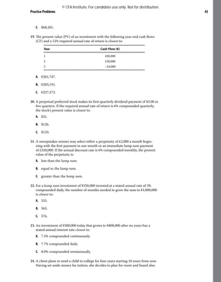 Practice Problems 43
C. $68,201.
19. The present value (PV) of an investment with the following year-end cash flows
(CF) and a 12% required annual rate of return is closest to:
Year Cash Flow (€)
1 100,000
2 150,000
5 –10,000
A. €201,747.
B. €203,191.
C. €227,573.
20. A perpetual preferred stock makes its first quarterly dividend payment of $2.00 in
five quarters. If the required annual rate of return is 6% compounded quarterly,
the stock’s present value is closest to:
A. $31.
B. $126.
C. $133.
21. A sweepstakes winner may select either a perpetuity of £2,000 a month begin-
ning with the first payment in one month or an immediate lump sum payment
of £350,000. If the annual discount rate is 6% compounded monthly, the present
value of the perpetuity is:
A. less than the lump sum.
B. equal to the lump sum.
C. greater than the lump sum.
22. For a lump sum investment of ¥250,000 invested at a stated annual rate of 3%
compounded daily, the number of months needed to grow the sum to ¥1,000,000
is closest to:
A. 555.
B. 563.
C. 576.
23. An investment of €500,000 today that grows to €800,000 after six years has a
stated annual interest rate closest to:
A. 7.5% compounded continuously.
B. 7.7% compounded daily.
C. 8.0% compounded semiannually.
24. A client plans to send a child to college for four years starting 18 years from now.
Having set aside money for tuition, she decides to plan for room and board also.
© CFA Institute. For candidate use only. Not for distribution.
 