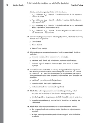 Learning Module 6 Hypothesis Testing
410
state the conclusion regarding the test of the hypotheses.
A. H0: μ = 10 versus Ha: μ ≠ 10, with a calculated t-statistic of 2.05 and critical
t-values of ±1.984.
B. H0: μ ≤ 10 versus Ha: μ > 10, with a calculated t-statistic of 2.35 and a criti-
cal t-value of +1.679
C. H0: μ = 10 versus Ha: μ ≠ 10, with a calculated t-statistic of 2.05, a p-value of
4.6352%, and a level of significance of 5%.
D. H0: μ ≤ 10 versus Ha: μ > 10, with a 2% level of significance and a calculated
test statistic with a p-value of 3%.
14. In the step “stating a decision rule” in testing a hypothesis, which of the following
elements must be specified?
A. Critical value
B. Power of a test
C. Value of a test statistic
15. When making a decision about investments involving a statistically significant
result, the:
A. economic result should be presumed to be meaningful.
B. statistical result should take priority over economic considerations.
C. economic logic for the future relevance of the result should be further
explored.
16. An analyst tests the profitability of a trading strategy with the null hypothesis
that the average abnormal return before trading costs equals zero. The calculat-
ed t-statistic is 2.802, with critical values of ±2.756 at significance level α = 0.01.
After considering trading costs, the strategy’s return is near zero. The results are
most likely:
A. statistically but not economically significant.
B. economically but not statistically significant.
C. neither statistically nor economically significant.
17. Which of the following statements is correct with respect to the p-value?
A. It is a less precise measure of test evidence than rejection points.
B. It is the largest level of significance at which the null hypothesis is rejected.
C. It can be compared directly with the level of significance in reaching test
conclusions.
18. Which of the following represents a correct statement about the p-value?
A. The p-value offers less precise information than does the rejection points
approach.
B. A larger p-value provides stronger evidence in support of the alternative
hypothesis.
© CFA Institute. For candidate use only. Not for distribution.
 