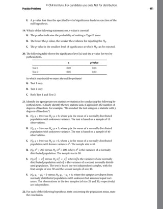 Practice Problems 411
C. A p-value less than the specified level of significance leads to rejection of the
null hypothesis.
19. Which of the following statements on p-value is correct?
A. The p-value indicates the probability of making a Type II error.
B. The lower the p-value, the weaker the evidence for rejecting the H0.
C. The p-value is the smallest level of significance at which H0 can be rejected.
20. The following table shows the significance level (α) and the p-value for two hy-
pothesis tests.
α p-Value
Test 1 0.02 0.05
Test 2 0.05 0.02
In which test should we reject the null hypothesis?
A. Test 1 only
B. Test 2 only
C. Both Test 1 and Test 2
21. Identify the appropriate test statistic or statistics for conducting the following hy-
pothesis tests. (Clearly identify the test statistic and, if applicable, the number of
degrees of freedom. For example, “We conduct the test using an x-statistic with y
degrees of freedom.”)
A. H0: μ = 0 versus Ha: μ ≠ 0, where μ is the mean of a normally distributed
population with unknown variance. The test is based on a sample of 15
observations.
B. H0: μ = 5 versus Ha: μ ≠ 5, where μ is the mean of a normally distributed
population with unknown variance. The test is based on a sample of 40
observations.
C. H0: μ ≤ 0 versus Ha: μ > 0, where μ is the mean of a normally distributed
population with known variance σ2. The sample size is 45.
D. H0: σ2 = 200 versus Ha: σ2 ≠ 200, where σ2 is the variance of a normally
distributed population. The sample size is 50.
E. ​
​
H​
0​
​:​
σ​
1​
2​ = ​
σ​
2​
2​ versus ​
H​
a​
​:​
σ​
1​
2​ ≠ ​
σ​
2​
2​
,​ where​​
σ​
1​
2​
​
is the variance of one normally
distributed population and ​
​
σ​
2​
2​
​is the variance of a second normally distrib-
uted population. The test is based on two independent samples, with the
first sample of size 30 and the second sample of size 40.
F. H0: μ1 − μ2 = 0 versus Ha: μ1 − μ2 ≠ 0, where the samples are drawn from
normally distributed populations with unknown but assumed equal vari-
ances. The observations in the two samples (of size 25 and 30, respectively)
are independent.
22. For each of the following hypothesis tests concerning the population mean, state
the conclusion.
© CFA Institute. For candidate use only. Not for distribution.
 