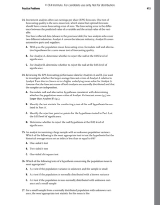 Practice Problems 413
23. Investment analysts often use earnings per share (EPS) forecasts. One test of
forecasting quality is the zero-mean test, which states that optimal forecasts
should have a mean forecasting error of zero. The forecasting error is the differ-
ence between the predicted value of a variable and the actual value of the vari-
able.
You have collected data (shown in the previous table) for two analysts who cover
two different industries: Analyst A covers the telecom industry; Analyst B covers
automotive parts and suppliers.
A. With μ as the population mean forecasting error, formulate null and alterna-
tive hypotheses for a zero-mean test of forecasting quality.
B. For Analyst A, determine whether to reject the null at the 0.05 level of
significance.
C. For Analyst B, determine whether to reject the null at the 0.05 level of
significance.
24. Reviewing the EPS forecasting performance data for Analysts A and B, you want
to investigate whether the larger average forecast errors of Analyst A relative to
Analyst B are due to chance or to a higher underlying mean value for Analyst A.
Assume that the forecast errors of both analysts are normally distributed and that
the samples are independent.
A. Formulate null and alternative hypotheses consistent with determining
whether the population mean value of Analyst A’s forecast errors (μ1) are
larger than Analyst B’s (μ2).
B. Identify the test statistic for conducting a test of the null hypothesis formu-
lated in Part A.
C. Identify the rejection point or points for the hypotheses tested in Part A at
the 0.05 level of significance.
D. Determine whether to reject the null hypothesis at the 0.05 level of
significance.
25. An analyst is examining a large sample with an unknown population variance.
Which of the following is the most appropriate test to test the hypothesis that the
historical average return on an index is less than or equal to 6%?
A. One-sided t-test
B. Two-sided t-test
C. One-sided chi-square test
26. Which of the following tests of a hypothesis concerning the population mean is
most appropriate?
A. A z-test if the population variance is unknown and the sample is small
B. A z-test if the population is normally distributed with a known variance
C. A t-test if the population is non-normally distributed with unknown vari-
ance and a small sample
27. For a small sample from a normally distributed population with unknown vari-
ance, the most appropriate test statistic for the mean is the:
© CFA Institute. For candidate use only. Not for distribution.
 