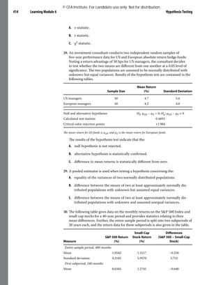 Learning Module 6 Hypothesis Testing
414
A. z-statistic.
B. t-statistic.
C. χ2 statistic.
28. An investment consultant conducts two independent random samples of
five-year performance data for US and European absolute return hedge funds.
Noting a return advantage of 50 bps for US managers, the consultant decides
to test whether the two means are different from one another at a 0.05 level of
significance. The two populations are assumed to be normally distributed with
unknown but equal variances. Results of the hypothesis test are contained in the
following tables.
Sample Size
Mean Return
(%) Standard Deviation
US managers 50 4.7 5.4
European managers 50 4.2 4.8
Null and alternative hypotheses H0: μUS − μE = 0; Ha: μUS − μE ≠ 0
Calculated test statistic 0.4893
Critical value rejection points ±1.984
The mean return for US funds is μUS, and μE is the mean return for European funds.
The results of the hypothesis test indicate that the:
A. null hypothesis is not rejected.
B. alternative hypothesis is statistically confirmed.
C. difference in mean returns is statistically different from zero.
29. A pooled estimator is used when testing a hypothesis concerning the:
A. equality of the variances of two normally distributed populations.
B. difference between the means of two at least approximately normally dis-
tributed populations with unknown but assumed equal variances.
C. difference between the means of two at least approximately normally dis-
tributed populations with unknown and assumed unequal variances.
30. The following table gives data on the monthly returns on the S&P 500 Index and
small-cap stocks for a 40-year period and provides statistics relating to their
mean differences. Further, the entire sample period is split into two subperiods of
20 years each, and the return data for these subperiods is also given in the table.
Measure
S&P 500 Return
(%)
Small-Cap
Stock Return
(%)
Differences
(S&P 500 − Small-Cap
Stock)
Entire sample period, 480 months
Mean 1.0542 1.3117 −0.258
Standard deviation 4.2185 5.9570 3.752
First subperiod, 240 months
Mean 0.6345 1.2741 −0.640
© CFA Institute. For candidate use only. Not for distribution.
 