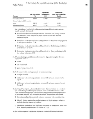 Practice Problems 415
Measure
S&P 500 Return
(%)
Small-Cap
Stock Return
(%)
Differences
(S&P 500 − Small-Cap
Stock)
Standard deviation 4.0807 6.5829 4.096
Second subperiod, 240 months
Mean 1.4739 1.3492 0.125
Standard deviation 4.3197 5.2709 3.339
Use a significance level of 0.05 and assume that mean differences are approxi-
mately normally distributed.
A. Formulate null and alternative hypotheses consistent with testing whether
any difference exists between the mean returns on the S&P 500 and
small-cap stocks.
B. Determine whether to reject the null hypothesis for the entire sample period
if the critical values are ±1.96.
C. Determine whether to reject the null hypothesis for the first subperiod if the
critical values are ±1.96.
D. Determine whether to reject the null hypothesis for the second subperiod if
the critical values are ±1.96.
31. When evaluating mean differences between two dependent samples, the most
appropriate test is a:
A. z-test.
B. chi-square test.
C. paired comparisons test.
32. A chi-square test is most appropriate for tests concerning:
A. a single variance.
B. differences between two population means with variances assumed to be
equal.
C. differences between two population means with variances assumed to not
be equal.
33. During a 10-year period, the standard deviation of annual returns on a portfolio
you are analyzing was 15% a year. You want to see whether this record is suffi-
cient evidence to support the conclusion that the portfolio’s underlying variance
of return was less than 400, the return variance of the portfolio’s benchmark.
A. Formulate null and alternative hypotheses consistent with your objective.
B. Identify the test statistic for conducting a test of the hypotheses in Part A,
and calculate the degrees of freedom.
C. Determine whether the null hypothesis is rejected or not rejected at the 0.05
level of significance using a critical value of 3.325.
34. You are investigating whether the population variance of returns on an index
© CFA Institute. For candidate use only. Not for distribution.
 