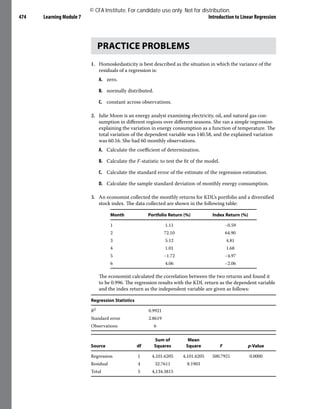 Learning Module 7 Introduction to Linear Regression
474
PRACTICE PROBLEMS
1. Homoskedasticity is best described as the situation in which the variance of the
residuals of a regression is:
A. zero.
B. normally distributed.
C. constant across observations.
2. Julie Moon is an energy analyst examining electricity, oil, and natural gas con-
sumption in different regions over different seasons. She ran a simple regression
explaining the variation in energy consumption as a function of temperature. The
total variation of the dependent variable was 140.58, and the explained variation
was 60.16. She had 60 monthly observations.
A. Calculate the coefficient of determination.
B. Calculate the F-statistic to test the fit of the model.
C. Calculate the standard error of the estimate of the regression estimation.
D. Calculate the sample standard deviation of monthly energy consumption.
3. An economist collected the monthly returns for KDL’s portfolio and a diversified
stock index. The data collected are shown in the following table:
Month Portfolio Return (%) Index Return (%)
1 1.11 −0.59
2 72.10 64.90
3 5.12 4.81
4 1.01 1.68
5 −1.72 −4.97
6 4.06 −2.06
The economist calculated the correlation between the two returns and found it
to be 0.996. The regression results with the KDL return as the dependent variable
and the index return as the independent variable are given as follows:
Regression Statistics
R2 0.9921
Standard error 2.8619
Observations 6
Source df
Sum of
Squares
Mean
Square F p-Value
Regression 1 4,101.6205 4,101.6205 500.7921 0.0000
Residual 4 32.7611 8.1903
Total 5 4,134.3815
© CFA Institute. For candidate use only. Not for distribution.
 