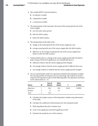 Learning Module 7 Introduction to Linear Regression
476
4. The variable SHIFT is best described as:
A. an indicator variable.
B. a dependent variable.
C. a continuous variable.
5. The interpretation of the intercept is the mean of the annual growth rate of the
money supply:
A. over the enter entire period.
B. after the shift in policy.
C. before the shift in policy.
6. The interpretation of the slope is the:
A. change in the annual growth rate of the money supply per year.
B. average annual growth rate of the money supply after the shift in policy.
C. difference in the average annual growth rate of the money supply from
before to after the shift in policy.
7. Testing whether there is a change in the money supply growth after the shift in
policy, using a 0.05 level of significance, we conclude that there is:
A. sufficient evidence that the money supply growth changed.
B. not enough evidence that the money supply growth is different from zero.
C. not enough evidence to indicate that the money supply growth changed.
8. You are examining the results of a regression estimation that attempts to explain
the unit sales growth of a business you are researching. The analysis of variance
output for the regression is given in the following table. The regression was based
on five observations (n = 5).
Source df
Sum of
Squares
Mean
Square F p-Value
Regression 1 88.0 88.0 36.667 0.00904
Residual 3 7.2 2.4
Total 4 95.2
A. Calculate the sample variance of the dependent variable using information
in the table.
B. Calculate the coefficient of determination for this estimated model.
C. What hypothesis does the F-statistic test?
D. Is the F-test significant at the 0.05 significance level?
E. Calculate the standard error of the estimate.
© CFA Institute. For candidate use only. Not for distribution.
 