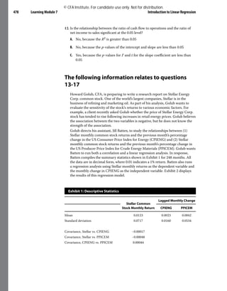 Learning Module 7 Introduction to Linear Regression
478
12. Is the relationship between the ratio of cash flow to operations and the ratio of
net income to sales significant at the 0.05 level?
A. No, because the R2 is greater than 0.05
B. No, because the p-values of the intercept and slope are less than 0.05
C. Yes, because the p-values for F and t for the slope coefficient are less than
0.05
The following information relates to questions
13-17
Howard Golub, CFA, is preparing to write a research report on Stellar Energy
Corp. common stock. One of the world’s largest companies, Stellar is in the
business of refining and marketing oil. As part of his analysis, Golub wants to
evaluate the sensitivity of the stock’s returns to various economic factors. For
example, a client recently asked Golub whether the price of Stellar Energy Corp.
stock has tended to rise following increases in retail energy prices. Golub believes
the association between the two variables is negative, but he does not know the
strength of the association.
Golub directs his assistant, Jill Batten, to study the relationships between (1)
Stellar monthly common stock returns and the previous month’s percentage
change in the US Consumer Price Index for Energy (CPIENG) and (2) Stellar
monthly common stock returns and the previous month’s percentage change in
the US Producer Price Index for Crude Energy Materials (PPICEM). Golub wants
Batten to run both a correlation and a linear regression analysis. In response,
Batten compiles the summary statistics shown in Exhibit 1 for 248 months. All
the data are in decimal form, where 0.01 indicates a 1% return. Batten also runs
a regression analysis using Stellar monthly returns as the dependent variable and
the monthly change in CPIENG as the independent variable. Exhibit 2 displays
the results of this regression model.
Exhibit 1: Descriptive Statistics
Stellar Common
Stock Monthly Return
Lagged Monthly Change
CPIENG PPICEM
Mean 0.0123 0.0023 0.0042
Standard deviation 0.0717 0.0160 0.0534
Covariance, Stellar vs. CPIENG −0.00017
Covariance, Stellar vs. PPICEM −0.00048
Covariance, CPIENG vs. PPICEM 0.00044
© CFA Institute. For candidate use only. Not for distribution.
 