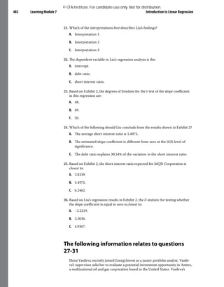 Learning Module 7 Introduction to Linear Regression
482
21. Which of the interpretations best describes Liu’s findings?
A. Interpretation 1
B. Interpretation 2
C. Interpretation 3
22. The dependent variable in Liu’s regression analysis is the:
A. intercept.
B. debt ratio.
C. short interest ratio.
23. Based on Exhibit 2, the degrees of freedom for the t-test of the slope coefficient
in this regression are:
A. 48.
B. 49.
C. 50.
24. Which of the following should Liu conclude from the results shown in Exhibit 2?
A. The average short interest ratio is 5.4975.
B. The estimated slope coefficient is different from zero at the 0.05 level of
significance.
C. The debt ratio explains 30.54% of the variation in the short interest ratio.
25. Based on Exhibit 2, the short interest ratio expected for MQD Corporation is
closest to:
A. 3.8339.
B. 5.4975.
C. 6.2462.
26. Based on Liu’s regression results in Exhibit 2, the F-statistic for testing whether
the slope coefficient is equal to zero is closest to:
A. −2.2219.
B. 3.5036.
C. 4.9367.
The following information relates to questions
27-31
Elena Vasileva recently joined EnergyInvest as a junior portfolio analyst. Vasile-
va’s supervisor asks her to evaluate a potential investment opportunity in Amtex,
a multinational oil and gas corporation based in the United States. Vasileva’s
© CFA Institute. For candidate use only. Not for distribution.
 