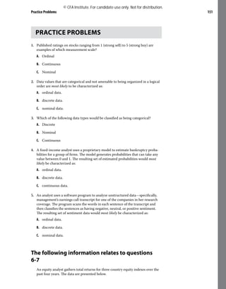 Practice Problems 151
PRACTICE PROBLEMS
1. Published ratings on stocks ranging from 1 (strong sell) to 5 (strong buy) are
examples of which measurement scale?
A. Ordinal
B. Continuous
C. Nominal
2. Data values that are categorical and not amenable to being organized in a logical
order are most likely to be characterized as:
A. ordinal data.
B. discrete data.
C. nominal data.
3. Which of the following data types would be classified as being categorical?
A. Discrete
B. Nominal
C. Continuous
4. A fixed-income analyst uses a proprietary model to estimate bankruptcy proba-
bilities for a group of firms. The model generates probabilities that can take any
value between 0 and 1. The resulting set of estimated probabilities would most
likely be characterized as:
A. ordinal data.
B. discrete data.
C. continuous data.
5. An analyst uses a software program to analyze unstructured data—specifically,
management’s earnings call transcript for one of the companies in her research
coverage. The program scans the words in each sentence of the transcript and
then classifies the sentences as having negative, neutral, or positive sentiment.
The resulting set of sentiment data would most likely be characterized as:
A. ordinal data.
B. discrete data.
C. nominal data.
The following information relates to questions
6-7
An equity analyst gathers total returns for three country equity indexes over the
past four years. The data are presented below.
© CFA Institute. For candidate use only. Not for distribution.
 