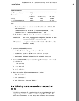 Practice Problems 485
Regression Statistics
Standard error of estimate 0.0009
Observations 60
Coefficients Standard Error t-Statistic
Intercept 0.0001 0.0002 0.5000
US CPI consensus forecast 0.9830 0.0155 63.4194
Notes:
1. The absolute value of the critical value for the t-statistic is 2.002 at the 5%
level of significance.
2. The standard deviation of the US CPI consensus forecast is sx = 0.7539.
3. The mean of the US CPI consensus forecast is ​
​
_
X​
​= 1.3350.
Finally, Abitbol and Olabudo discuss the forecast and forecast interval:
Observation 1 For a given confidence level, the forecast interval is the same
no matter the US CPI consensus forecast.
Observation 2 A larger standard error of the estimate will result in a wider
confidence interval.
32. Based on Exhibit 1, Olabudo should:
A. conclude that the inflation predictions are unbiased.
B. reject the null hypothesis that the slope coefficient equals one.
C. reject the null hypothesis that the intercept coefficient equals zero.
33. Based on Exhibit 1, Olabudo should calculate a prediction interval for the actual
US CPI closest to:
A. 2.7506 to 2.7544.
B. 2.7521 to 2.7529.
C. 2.7981 to 2.8019.
34. Which of Olabudo’s observations of forecasting is correct?
A. Only Observation 1
B. Only Observation 2
C. Both Observation 1 and Observations 2
The following information relates to questions
35-38
Espey Jones is examining the relation between the net profit margin (NPM) of
companies, in percent, and their fixed asset turnover (FATO). He collected a
sample of 35 companies for the most recent fiscal year and fit several different
© CFA Institute. For candidate use only. Not for distribution.
 