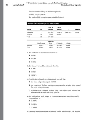 Learning Module 7 Introduction to Linear Regression
486
functional forms, settling on the following model:
	​​
lnNPM​i​
​ = ​
b​
0​
​+ ​
b​
1​
​​
FATO​i​
​
.​
The results of this estimation are provided in Exhibit 1.
Exhibit 1: Results of Regressing NPM on FATO
Source df
Sum of
Squares
Mean
Square F p-Value
Regression 1 102.9152 102.9152 1,486.7079 0.0000
Residual 32 2.2152 0.0692
Total 33 105.1303
Coefficients
Standard
Error t- Statistic p-Value
Intercept 0.5987 0.0561 10.6749 0.0000
FATO 0.2951 0.0077 38.5579 0.0000
35. The coefficient of determination is closest to:
A. 0.0211.
B. 0.9789.
C. 0.9894.
36. The standard error of the estimate is closest to:
A. 0.2631.
B. 1.7849.
C. 38.5579.
37. At a 0.01 level of significance, Jones should conclude that:
A. the mean net profit margin is 0.5987%.
B. the variation of the fixed asset turnover explains the variation of the natural
log of the net profit margin.
C. a change in the fixed asset turnover from 3 to 4 times is likely to result in a
change in the net profit margin of 0.5987%.
38. The predicted net profit margin for a company with a fixed asset turnover of 2
times is closest to:
A. 1.1889%.
B. 1.8043%.
C. 3.2835%
39. Using the same information as in Question 8, what would Accent’s cost of goods
© CFA Institute. For candidate use only. Not for distribution.
 