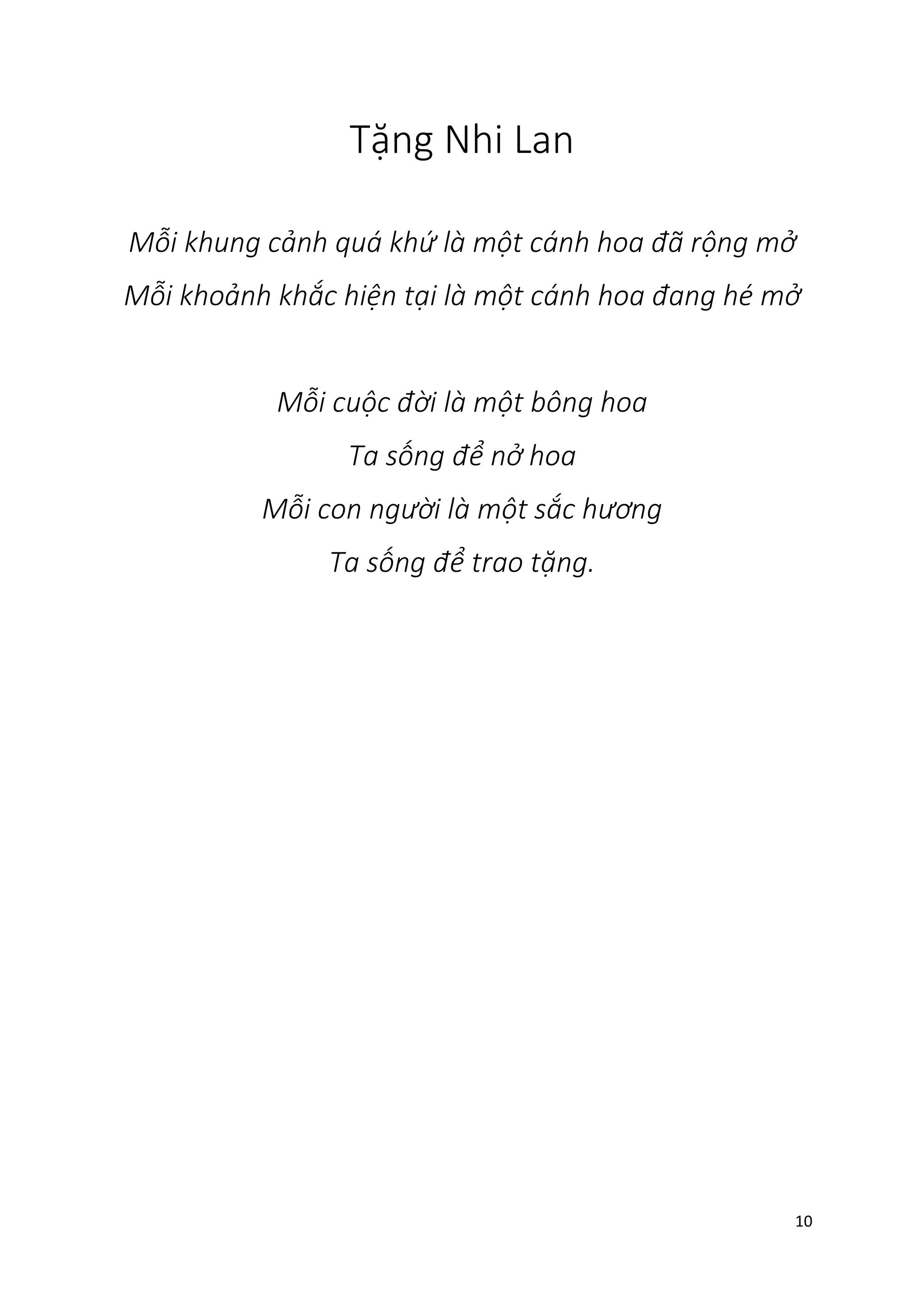 10
Tặng Nhi Lan
Mỗi khung cảnh quá khứ là một cánh hoa đã rộng mở
Mỗi khoảnh khắc hiện tại là một cánh hoa đang hé mở
Mỗi cuộc đời là một bông hoa
Ta sống để nở hoa
Mỗi con người là một sắc hương
Ta sống để trao tặng.
 