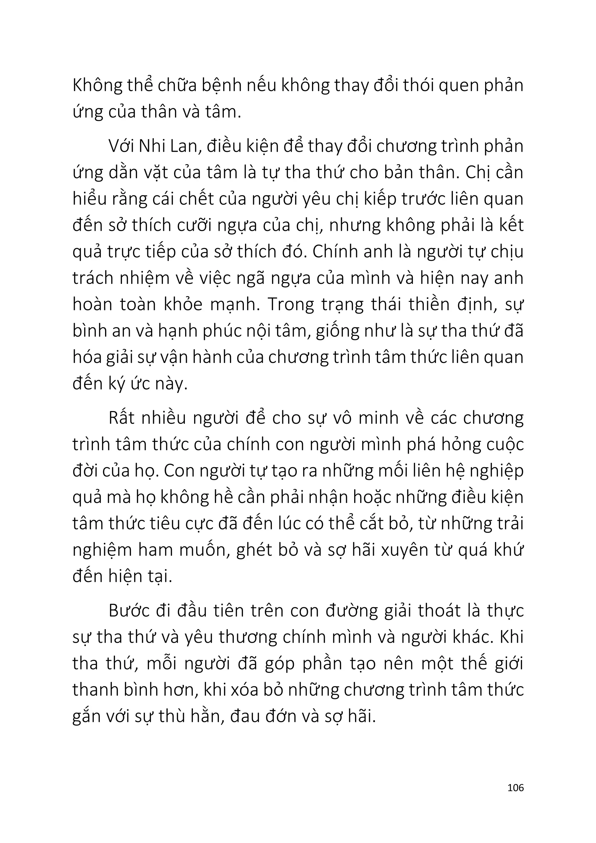 106
Không thể chữa bệnh nếu không thay đổi thói quen phản
ứng của thân và tâm.
Với Nhi Lan, điều kiện để thay đổi chương trình phản
ứng dằn vặt của tâm là tự tha thứ cho bản thân. Chị cần
hiểu rằng cái chết của người yêu chị kiếp trước liên quan
đến sở thích cưỡi ngựa của chị, nhưng không phải là kết
quả trực tiếp của sở thích đó. Chính anh là người tự chịu
trách nhiệm về việc ngã ngựa của mình và hiện nay anh
hoàn toàn khỏe mạnh. Trong trạng thái thiền định, sự
bình an và hạnh phúc nội tâm, giống như là sự tha thứ đã
hóa giải sự vận hành của chương trình tâm thức liên quan
đến ký ức này.
Rất nhiều người để cho sự vô minh về các chương
trình tâm thức của chính con người mình phá hỏng cuộc
đời của họ. Con người tự tạo ra những mối liên hệ nghiệp
quả mà họ không hề cần phải nhận hoặc những điều kiện
tâm thức tiêu cực đã đến lúc có thể cắt bỏ, từ những trải
nghiệm ham muốn, ghét bỏ và sợ hãi xuyên từ quá khứ
đến hiện tại.
Bước đi đầu tiên trên con đường giải thoát là thực
sự tha thứ và yêu thương chính mình và người khác. Khi
tha thứ, mỗi người đã góp phần tạo nên một thế giới
thanh bình hơn, khi xóa bỏ những chương trình tâm thức
gắn với sự thù hằn, đau đớn và sợ hãi.
 