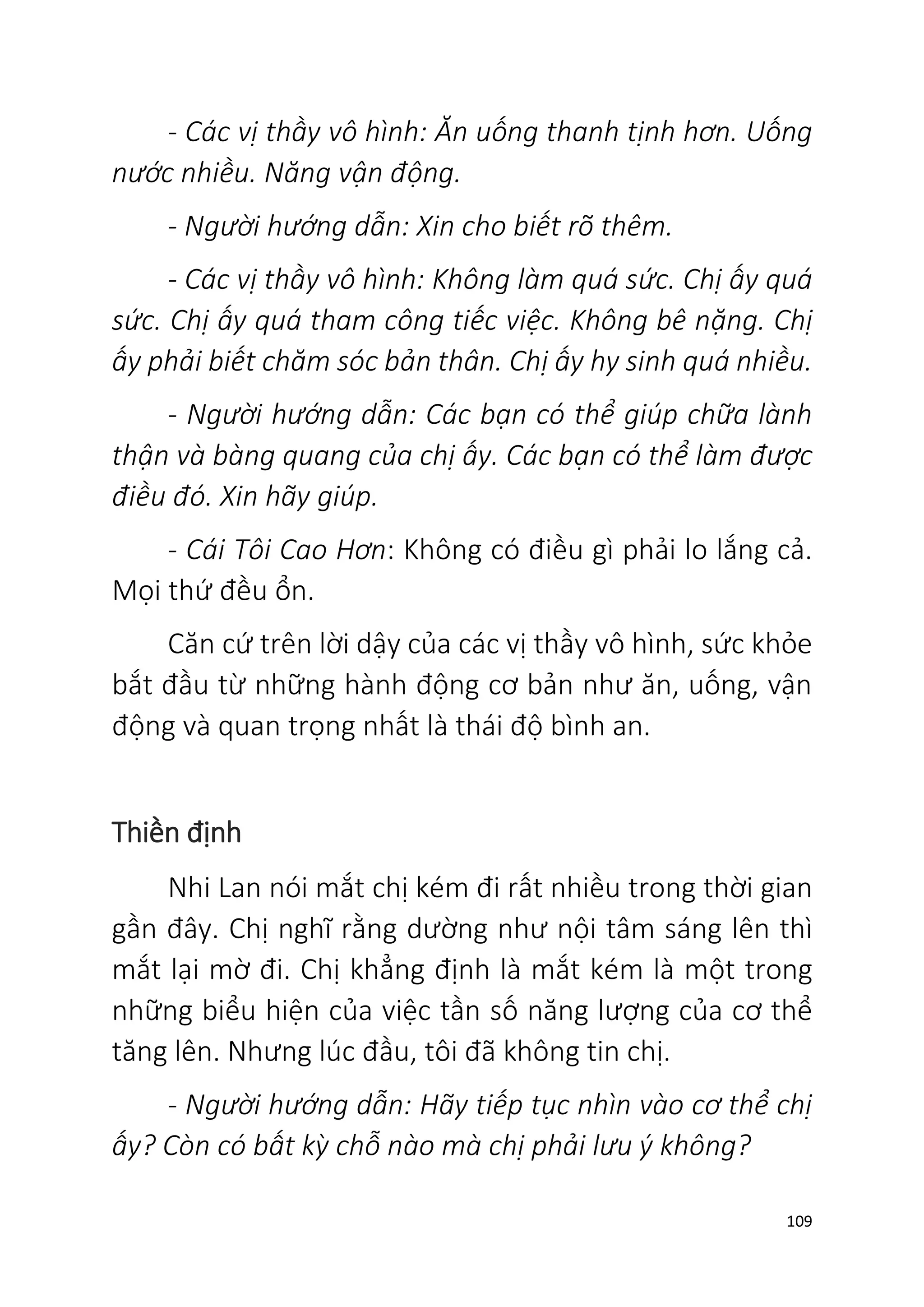 109
- Các vị thầy vô hình: Ăn uống thanh tịnh hơn. Uống
nước nhiều. Năng vận động.
- Người hướng dẫn: Xin cho biết rõ thêm.
- Các vị thầy vô hình: Không làm quá sức. Chị ấy quá
sức. Chị ấy quá tham công tiếc việc. Không bê nặng. Chị
ấy phải biết chăm sóc bản thân. Chị ấy hy sinh quá nhiều.
- Người hướng dẫn: Các bạn có thể giúp chữa lành
thận và bàng quang của chị ấy. Các bạn có thể làm được
điều đó. Xin hãy giúp.
- Cái Tôi Cao Hơn: Không có điều gì phải lo lắng cả.
Mọi thứ đều ổn.
Căn cứ trên lời dậy của các vị thầy vô hình, sức khỏe
bắt đầu từ những hành động cơ bản như ăn, uống, vận
động và quan trọng nhất là thái độ bình an.
Thiền định
Nhi Lan nói mắt chị kém đi rất nhiều trong thời gian
gần đây. Chị nghĩ rằng dường như nội tâm sáng lên thì
mắt lại mờ đi. Chị khẳng định là mắt kém là một trong
những biểu hiện của việc tần số năng lượng của cơ thể
tăng lên. Nhưng lúc đầu, tôi đã không tin chị.
- Người hướng dẫn: Hãy tiếp tục nhìn vào cơ thể chị
ấy? Còn có bất kỳ chỗ nào mà chị phải lưu ý không?
 
