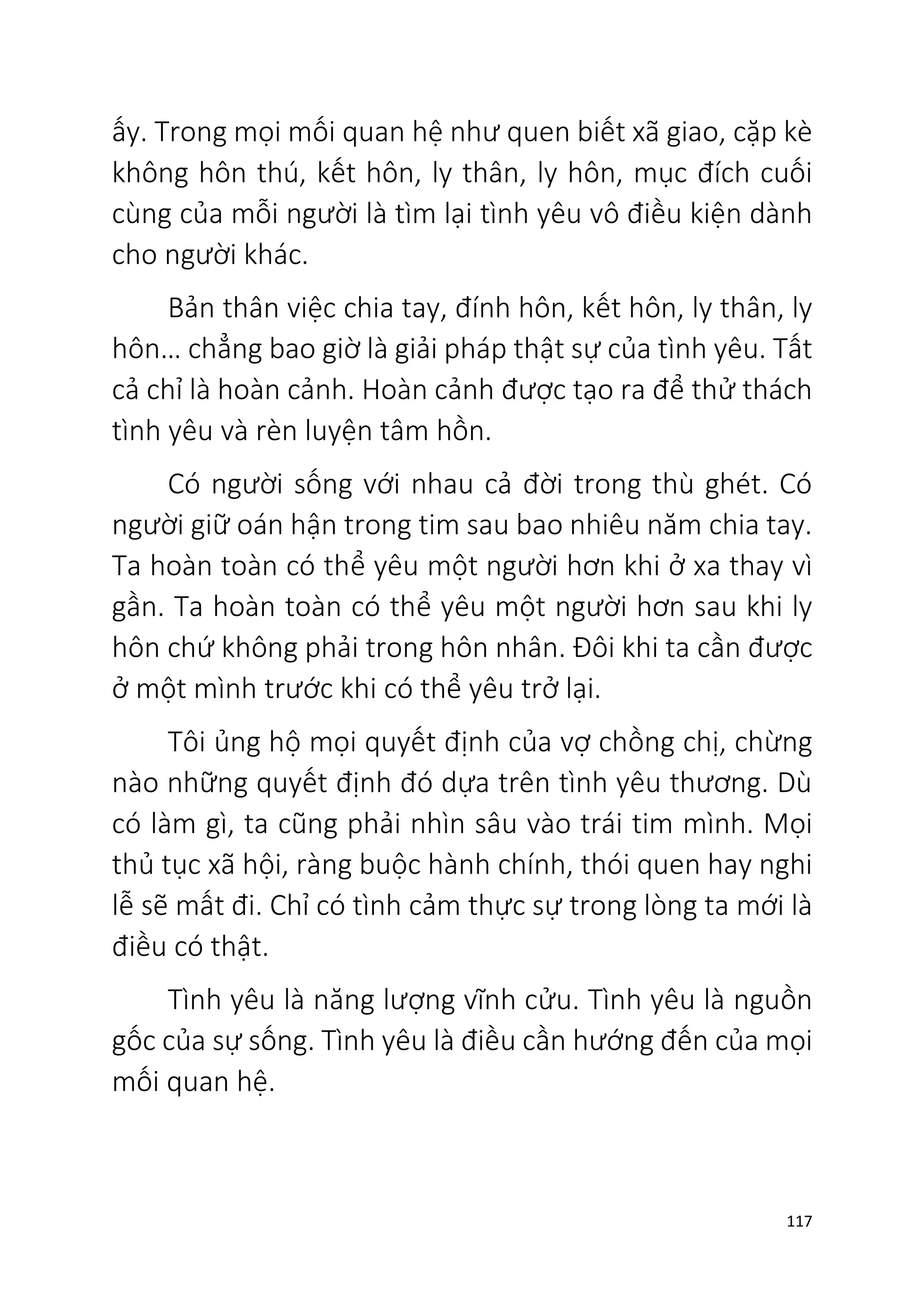 117
ấy. Trong mọi mối quan hệ như quen biết xã giao, cặp kè
không hôn thú, kết hôn, ly thân, ly hôn, mục đích cuối
cùng của mỗi người là tìm lại tình yêu vô điều kiện dành
cho người khác.
Bản thân việc chia tay, đính hôn, kết hôn, ly thân, ly
hôn… chẳng bao giờ là giải pháp thật sự của tình yêu. Tất
cả chỉ là hoàn cảnh. Hoàn cảnh được tạo ra để thử thách
tình yêu và rèn luyện tâm hồn.
Có người sống với nhau cả đời trong thù ghét. Có
người giữ oán hận trong tim sau bao nhiêu năm chia tay.
Ta hoàn toàn có thể yêu một người hơn khi ở xa thay vì
gần. Ta hoàn toàn có thể yêu một người hơn sau khi ly
hôn chứ không phải trong hôn nhân. Đôi khi ta cần được
ở một mình trước khi có thể yêu trở lại.
Tôi ủng hộ mọi quyết định của vợ chồng chị, chừng
nào những quyết định đó dựa trên tình yêu thương. Dù
có làm gì, ta cũng phải nhìn sâu vào trái tim mình. Mọi
thủ tục xã hội, ràng buộc hành chính, thói quen hay nghi
lễ sẽ mất đi. Chỉ có tình cảm thực sự trong lòng ta mới là
điều có thật.
Tình yêu là năng lượng vĩnh cửu. Tình yêu là nguồn
gốc của sự sống. Tình yêu là điều cần hướng đến của mọi
mối quan hệ.
 