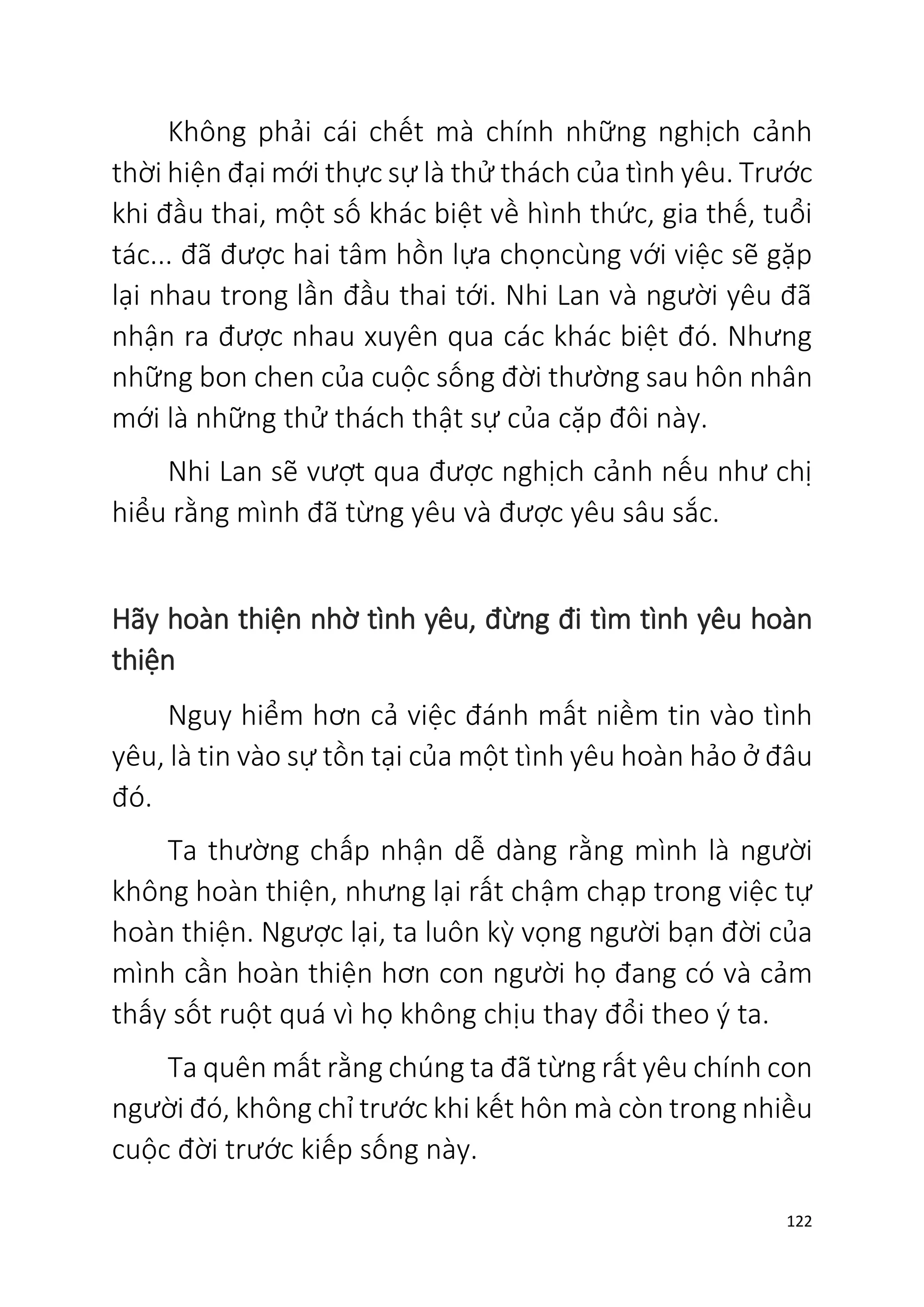 122
Không phải cái chết mà chính những nghịch cảnh
thời hiện đại mới thực sự là thử thách của tình yêu. Trước
khi đầu thai, một số khác biệt về hình thức, gia thế, tuổi
tác... đã được hai tâm hồn lựa chọncùng với việc sẽ gặp
lại nhau trong lần đầu thai tới. Nhi Lan và người yêu đã
nhận ra được nhau xuyên qua các khác biệt đó. Nhưng
những bon chen của cuộc sống đời thường sau hôn nhân
mới là những thử thách thật sự của cặp đôi này.
Nhi Lan sẽ vượt qua được nghịch cảnh nếu như chị
hiểu rằng mình đã từng yêu và được yêu sâu sắc.
Hãy hoàn thiện nhờ tình yêu, đừng đi tìm tình yêu hoàn
thiện
Nguy hiểm hơn cả việc đánh mất niềm tin vào tình
yêu, là tin vào sự tồn tại của một tình yêu hoàn hảo ở đâu
đó.
Ta thường chấp nhận dễ dàng rằng mình là người
không hoàn thiện, nhưng lại rất chậm chạp trong việc tự
hoàn thiện. Ngược lại, ta luôn kỳ vọng người bạn đời của
mình cần hoàn thiện hơn con người họ đang có và cảm
thấy sốt ruột quá vì họ không chịu thay đổi theo ý ta.
Ta quên mất rằng chúng ta đã từng rất yêu chính con
người đó, không chỉ trước khi kết hôn mà còn trong nhiều
cuộc đời trước kiếp sống này.
 
