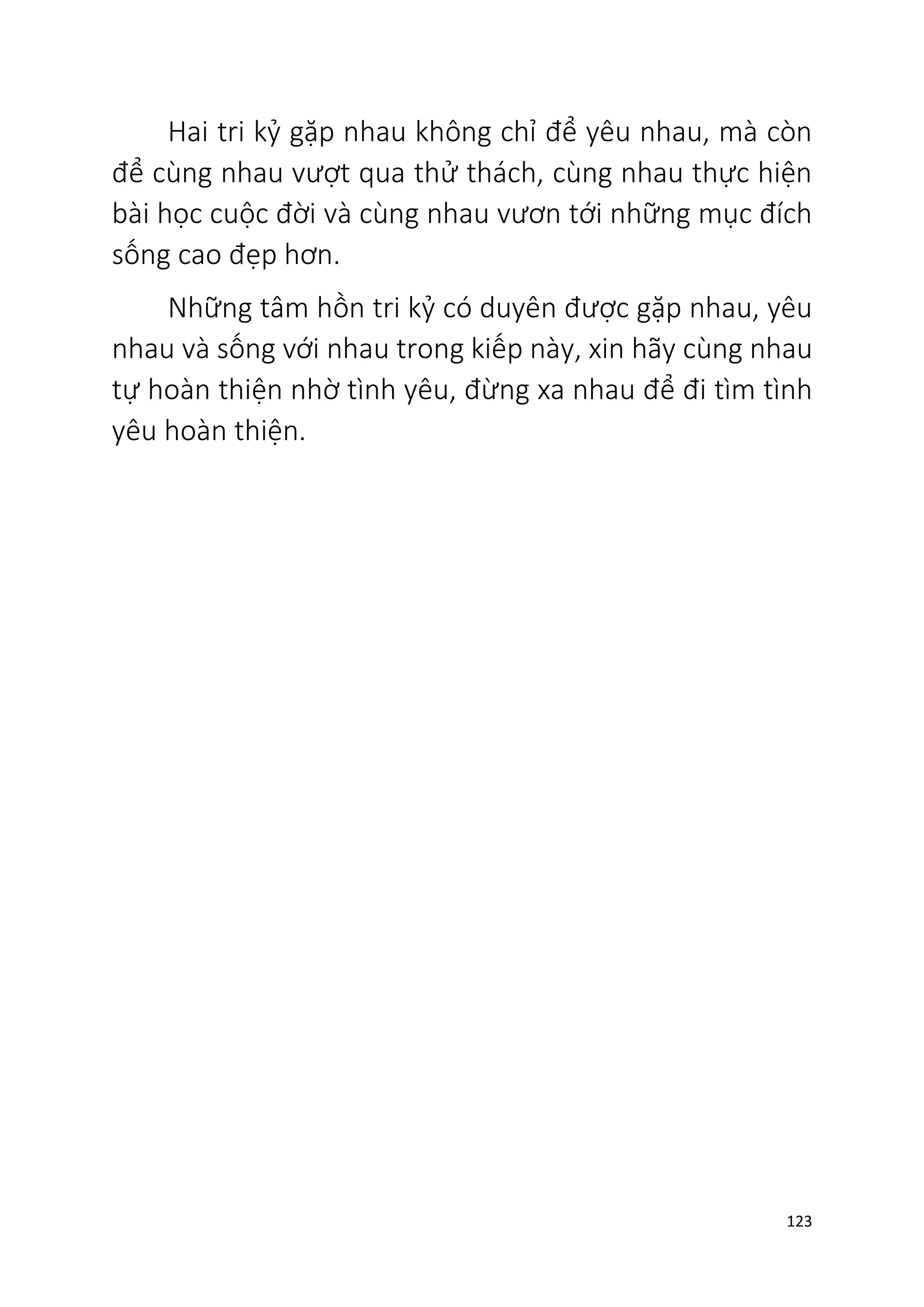 123
Hai tri kỷ gặp nhau không chỉ để yêu nhau, mà còn
để cùng nhau vượt qua thử thách, cùng nhau thực hiện
bài học cuộc đời và cùng nhau vươn tới những mục đích
sống cao đẹp hơn.
Những tâm hồn tri kỷ có duyên được gặp nhau, yêu
nhau và sống với nhau trong kiếp này, xin hãy cùng nhau
tự hoàn thiện nhờ tình yêu, đừng xa nhau để đi tìm tình
yêu hoàn thiện.
 