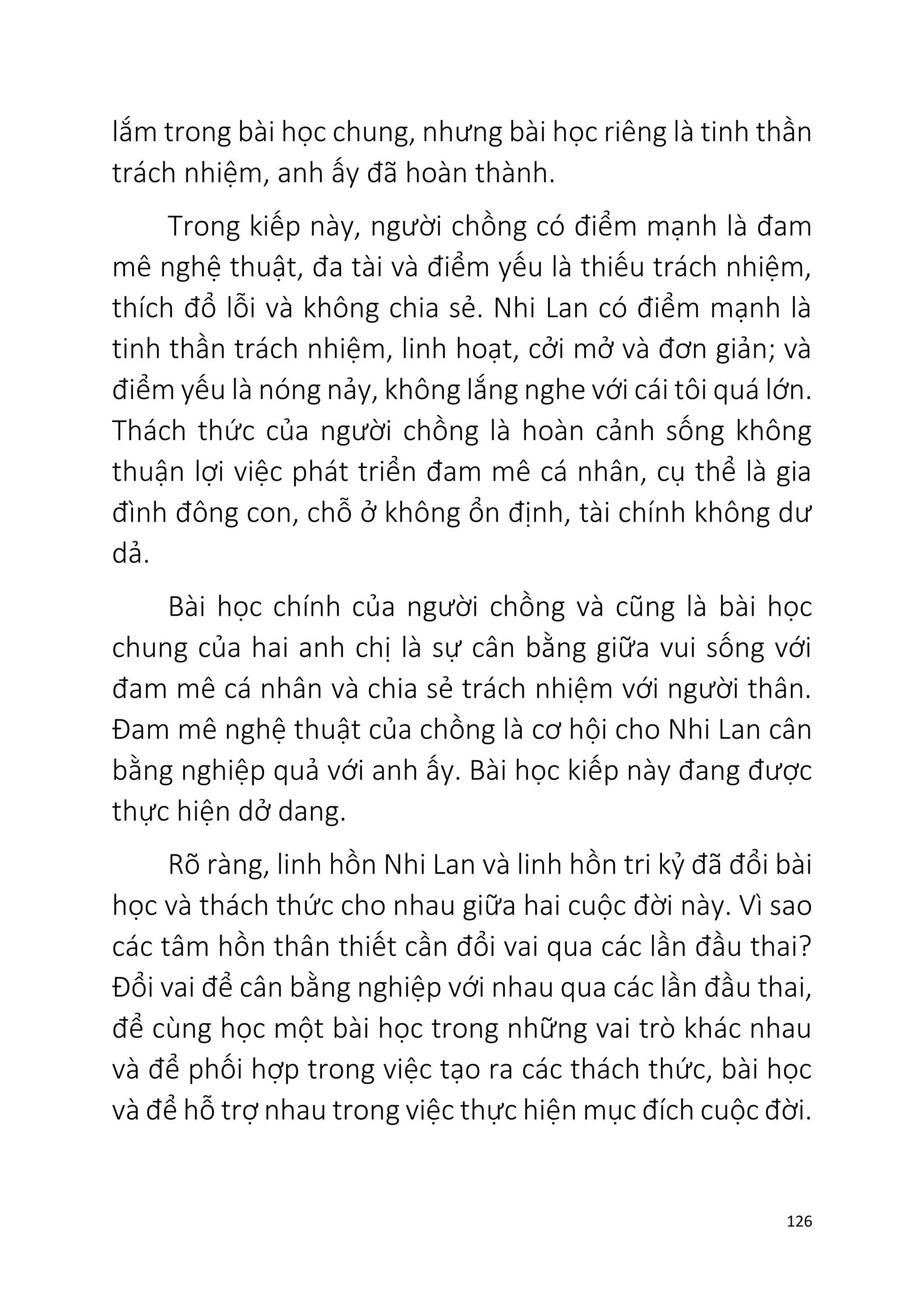 126
lắm trong bài học chung, nhưng bài học riêng là tinh thần
trách nhiệm, anh ấy đã hoàn thành.
Trong kiếp này, người chồng có điểm mạnh là đam
mê nghệ thuật, đa tài và điểm yếu là thiếu trách nhiệm,
thích đổ lỗi và không chia sẻ. Nhi Lan có điểm mạnh là
tinh thần trách nhiệm, linh hoạt, cởi mở và đơn giản; và
điểm yếu là nóng nảy, không lắng nghe với cái tôi quá lớn.
Thách thức của người chồng là hoàn cảnh sống không
thuận lợi việc phát triển đam mê cá nhân, cụ thể là gia
đình đông con, chỗ ở không ổn định, tài chính không dư
dả.
Bài học chính của người chồng và cũng là bài học
chung của hai anh chị là sự cân bằng giữa vui sống với
đam mê cá nhân và chia sẻ trách nhiệm với người thân.
Đam mê nghệ thuật của chồng là cơ hội cho Nhi Lan cân
bằng nghiệp quả với anh ấy. Bài học kiếp này đang được
thực hiện dở dang.
Rõ ràng, linh hồn Nhi Lan và linh hồn tri kỷ đã đổi bài
học và thách thức cho nhau giữa hai cuộc đời này. Vì sao
các tâm hồn thân thiết cần đổi vai qua các lần đầu thai?
Đổi vai để cân bằng nghiệp với nhau qua các lần đầu thai,
để cùng học một bài học trong những vai trò khác nhau
và để phối hợp trong việc tạo ra các thách thức, bài học
và để hỗ trợ nhau trong việc thực hiện mục đích cuộc đời.
 