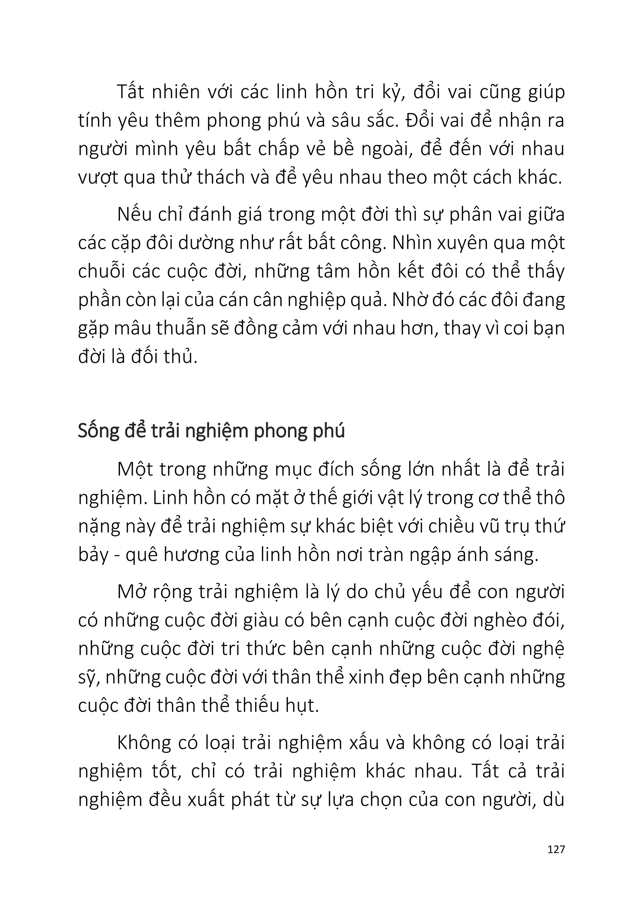 127
Tất nhiên với các linh hồn tri kỷ, đổi vai cũng giúp
tính yêu thêm phong phú và sâu sắc. Đổi vai để nhận ra
người mình yêu bất chấp vẻ bề ngoài, để đến với nhau
vượt qua thử thách và để yêu nhau theo một cách khác.
Nếu chỉ đánh giá trong một đời thì sự phân vai giữa
các cặp đôi dường như rất bất công. Nhìn xuyên qua một
chuỗi các cuộc đời, những tâm hồn kết đôi có thể thấy
phần còn lại của cán cân nghiệp quả. Nhờ đó các đôi đang
gặp mâu thuẫn sẽ đồng cảm với nhau hơn, thay vì coi bạn
đời là đối thủ.
Sống để trải nghiệm phong phú
Một trong những mục đích sống lớn nhất là để trải
nghiệm. Linh hồn có mặt ở thế giới vật lý trong cơ thể thô
nặng này để trải nghiệm sự khác biệt với chiều vũ trụ thứ
bảy - quê hương của linh hồn nơi tràn ngập ánh sáng.
Mở rộng trải nghiệm là lý do chủ yếu để con người
có những cuộc đời giàu có bên cạnh cuộc đời nghèo đói,
những cuộc đời tri thức bên cạnh những cuộc đời nghệ
sỹ, những cuộc đời với thân thể xinh đẹp bên cạnh những
cuộc đời thân thể thiếu hụt.
Không có loại trải nghiệm xấu và không có loại trải
nghiệm tốt, chỉ có trải nghiệm khác nhau. Tất cả trải
nghiệm đều xuất phát từ sự lựa chọn của con người, dù
 