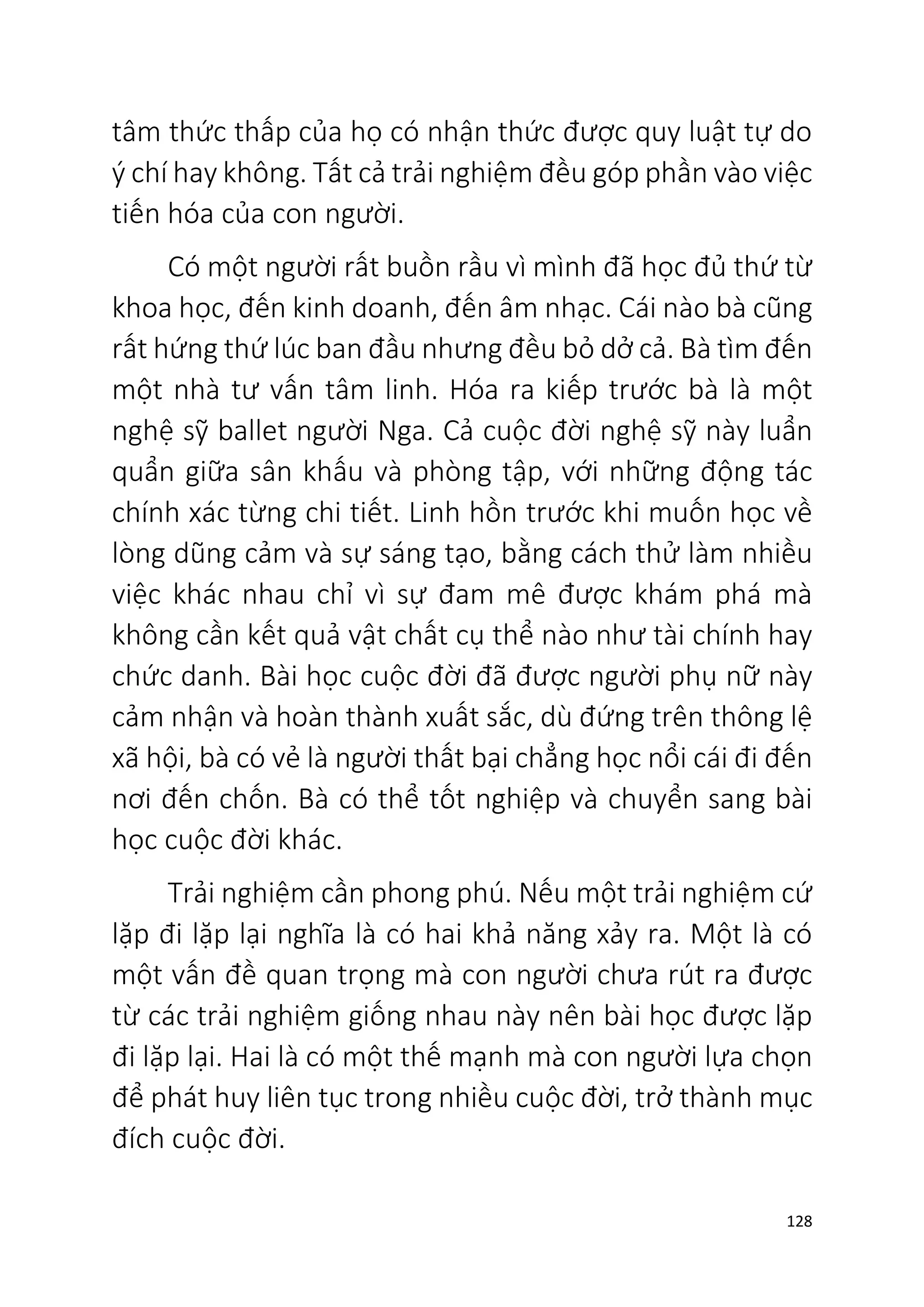 128
tâm thức thấp của họ có nhận thức được quy luật tự do
ý chí hay không. Tất cả trải nghiệm đều góp phần vào việc
tiến hóa của con người.
Có một người rất buồn rầu vì mình đã học đủ thứ từ
khoa học, đến kinh doanh, đến âm nhạc. Cái nào bà cũng
rất hứng thứ lúc ban đầu nhưng đều bỏ dở cả. Bà tìm đến
một nhà tư vấn tâm linh. Hóa ra kiếp trước bà là một
nghệ sỹ ballet người Nga. Cả cuộc đời nghệ sỹ này luẩn
quẩn giữa sân khấu và phòng tập, với những động tác
chính xác từng chi tiết. Linh hồn trước khi muốn học về
lòng dũng cảm và sự sáng tạo, bằng cách thử làm nhiều
việc khác nhau chỉ vì sự đam mê được khám phá mà
không cần kết quả vật chất cụ thể nào như tài chính hay
chức danh. Bài học cuộc đời đã được người phụ nữ này
cảm nhận và hoàn thành xuất sắc, dù đứng trên thông lệ
xã hội, bà có vẻ là người thất bại chẳng học nổi cái đi đến
nơi đến chốn. Bà có thể tốt nghiệp và chuyển sang bài
học cuộc đời khác.
Trải nghiệm cần phong phú. Nếu một trải nghiệm cứ
lặp đi lặp lại nghĩa là có hai khả năng xảy ra. Một là có
một vấn đề quan trọng mà con người chưa rút ra được
từ các trải nghiệm giống nhau này nên bài học được lặp
đi lặp lại. Hai là có một thế mạnh mà con người lựa chọn
để phát huy liên tục trong nhiều cuộc đời, trở thành mục
đích cuộc đời.
 