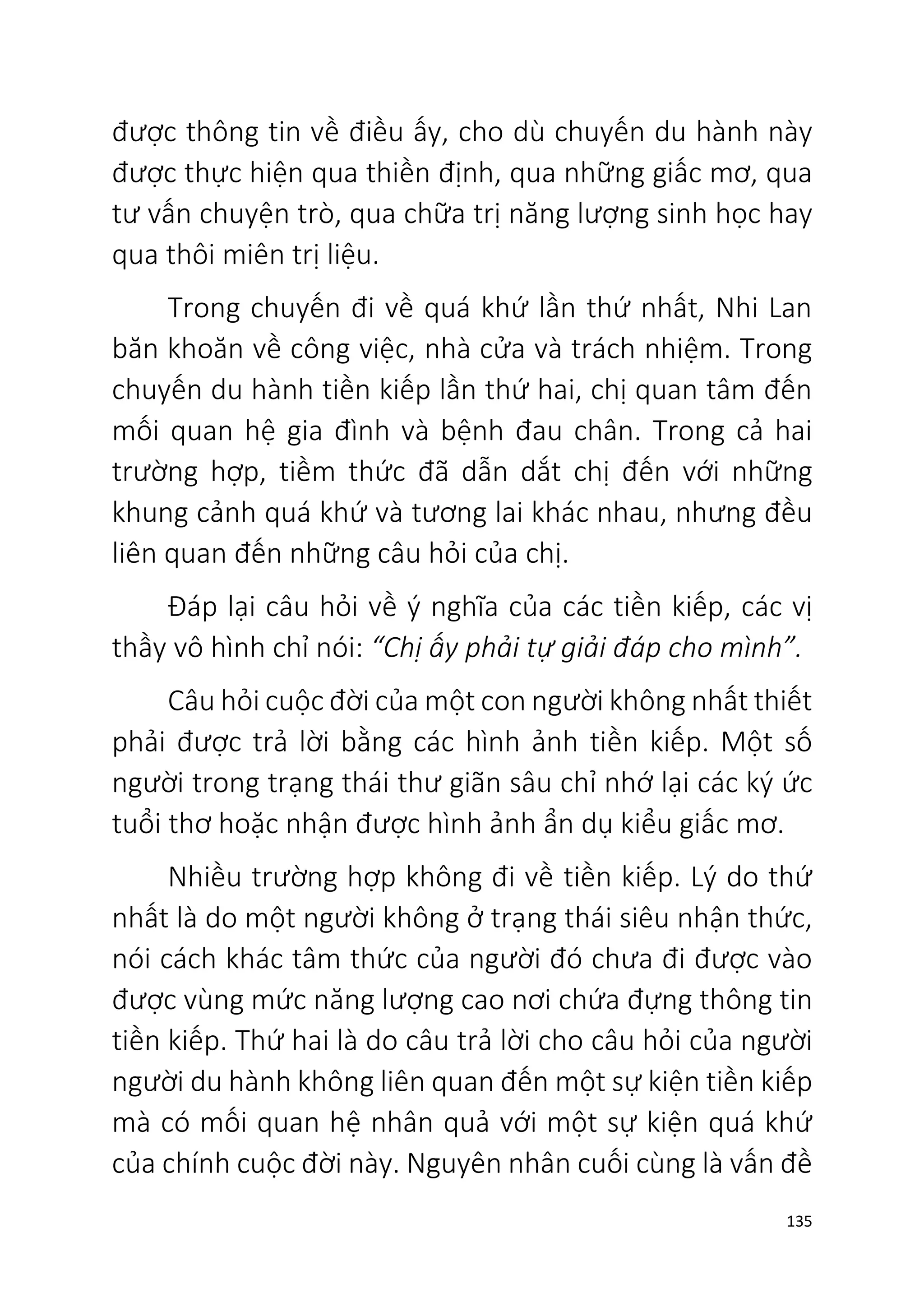 135
được thông tin về điều ấy, cho dù chuyến du hành này
được thực hiện qua thiền định, qua những giấc mơ, qua
tư vấn chuyện trò, qua chữa trị năng lượng sinh học hay
qua thôi miên trị liệu.
Trong chuyến đi về quá khứ lần thứ nhất, Nhi Lan
băn khoăn về công việc, nhà cửa và trách nhiệm. Trong
chuyến du hành tiền kiếp lần thứ hai, chị quan tâm đến
mối quan hệ gia đình và bệnh đau chân. Trong cả hai
trường hợp, tiềm thức đã dẫn dắt chị đến với những
khung cảnh quá khứ và tương lai khác nhau, nhưng đều
liên quan đến những câu hỏi của chị.
Đáp lại câu hỏi về ý nghĩa của các tiền kiếp, các vị
thầy vô hình chỉ nói: “Chị ấy phải tự giải đáp cho mình”.
Câu hỏi cuộc đời của một con người không nhất thiết
phải được trả lời bằng các hình ảnh tiền kiếp. Một số
người trong trạng thái thư giãn sâu chỉ nhớ lại các ký ức
tuổi thơ hoặc nhận được hình ảnh ẩn dụ kiểu giấc mơ.
Nhiều trường hợp không đi về tiền kiếp. Lý do thứ
nhất là do một người không ở trạng thái siêu nhận thức,
nói cách khác tâm thức của người đó chưa đi được vào
được vùng mức năng lượng cao nơi chứa đựng thông tin
tiền kiếp. Thứ hai là do câu trả lời cho câu hỏi của người
người du hành không liên quan đến một sự kiện tiền kiếp
mà có mối quan hệ nhân quả với một sự kiện quá khứ
của chính cuộc đời này. Nguyên nhân cuối cùng là vấn đề
 