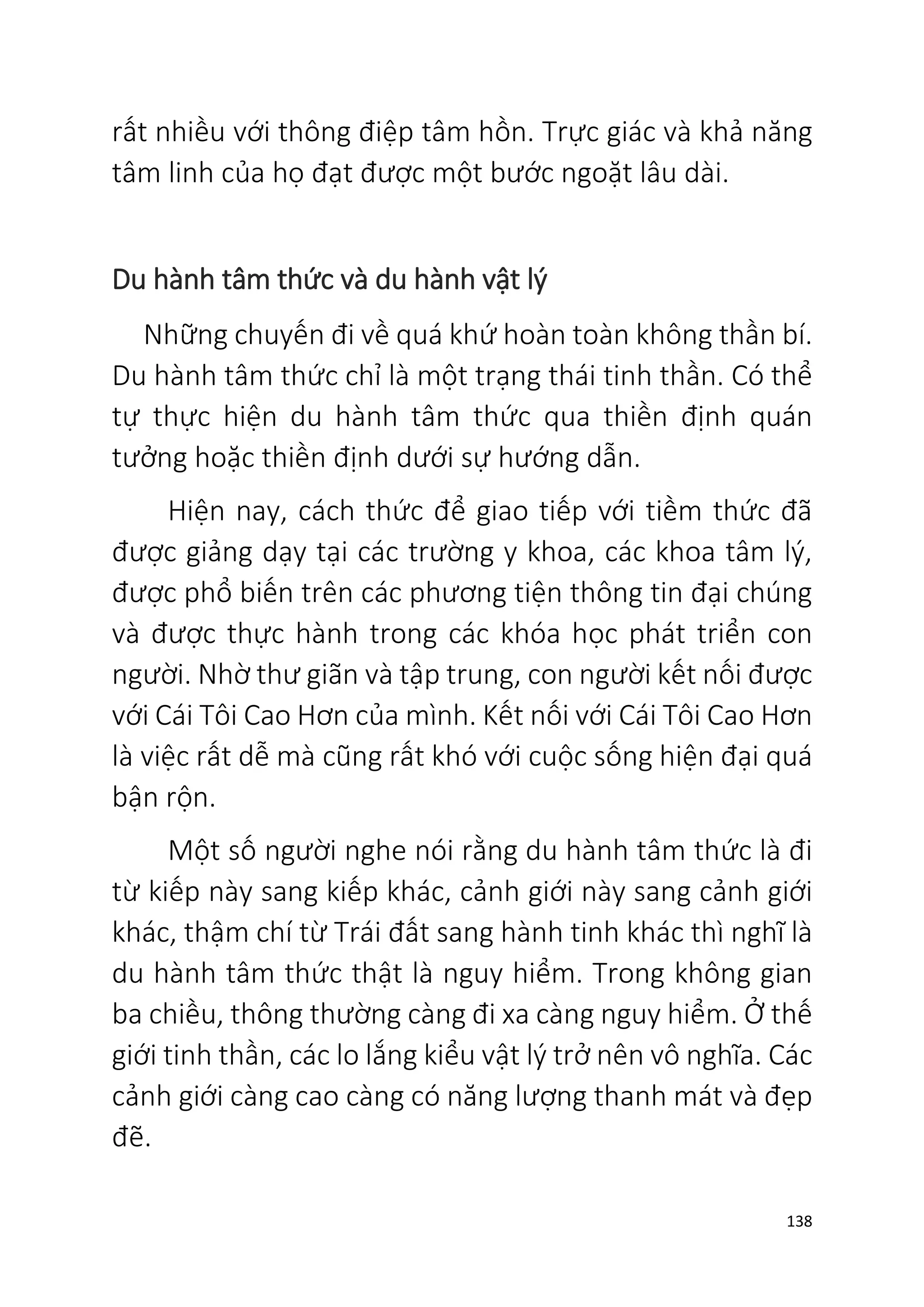 138
rất nhiều với thông điệp tâm hồn. Trực giác và khả năng
tâm linh của họ đạt được một bước ngoặt lâu dài.
Du hành tâm thức và du hành vật lý
Những chuyến đi về quá khứ hoàn toàn không thần bí.
Du hành tâm thức chỉ là một trạng thái tinh thần. Có thể
tự thực hiện du hành tâm thức qua thiền định quán
tưởng hoặc thiền định dưới sự hướng dẫn.
Hiện nay, cách thức để giao tiếp với tiềm thức đã
được giảng dạy tại các trường y khoa, các khoa tâm lý,
được phổ biến trên các phương tiện thông tin đại chúng
và được thực hành trong các khóa học phát triển con
người. Nhờ thư giãn và tập trung, con người kết nối được
với Cái Tôi Cao Hơn của mình. Kết nối với Cái Tôi Cao Hơn
là việc rất dễ mà cũng rất khó với cuộc sống hiện đại quá
bận rộn.
Một số người nghe nói rằng du hành tâm thức là đi
từ kiếp này sang kiếp khác, cảnh giới này sang cảnh giới
khác, thậm chí từ Trái đất sang hành tinh khác thì nghĩ là
du hành tâm thức thật là nguy hiểm. Trong không gian
ba chiều, thông thường càng đi xa càng nguy hiểm. Ở thế
giới tinh thần, các lo lắng kiểu vật lý trở nên vô nghĩa. Các
cảnh giới càng cao càng có năng lượng thanh mát và đẹp
đẽ.
 
