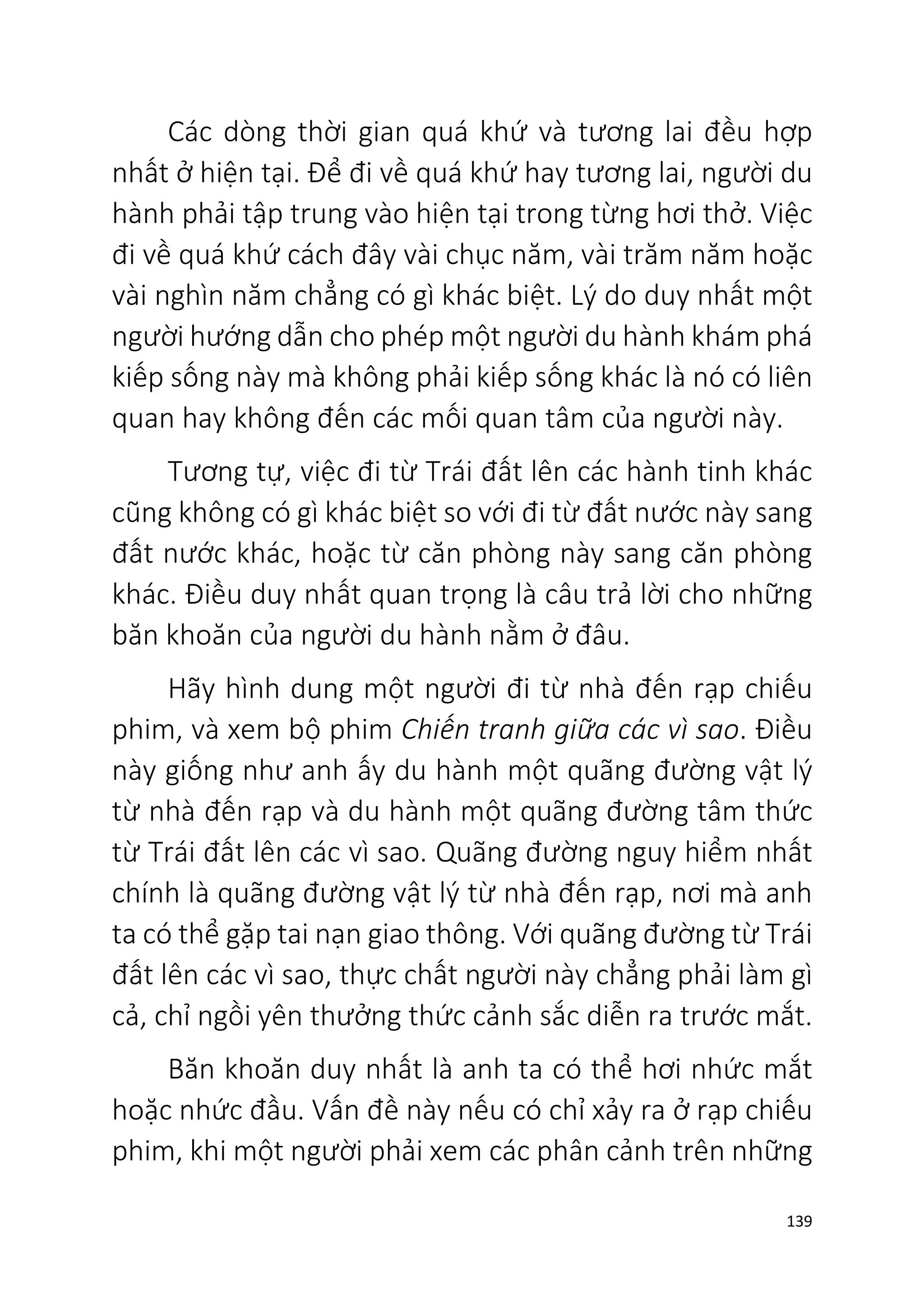 139
Các dòng thời gian quá khứ và tương lai đều hợp
nhất ở hiện tại. Để đi về quá khứ hay tương lai, người du
hành phải tập trung vào hiện tại trong từng hơi thở. Việc
đi về quá khứ cách đây vài chục năm, vài trăm năm hoặc
vài nghìn năm chẳng có gì khác biệt. Lý do duy nhất một
người hướng dẫn cho phép một người du hành khám phá
kiếp sống này mà không phải kiếp sống khác là nó có liên
quan hay không đến các mối quan tâm của người này.
Tương tự, việc đi từ Trái đất lên các hành tinh khác
cũng không có gì khác biệt so với đi từ đất nước này sang
đất nước khác, hoặc từ căn phòng này sang căn phòng
khác. Điều duy nhất quan trọng là câu trả lời cho những
băn khoăn của người du hành nằm ở đâu.
Hãy hình dung một người đi từ nhà đến rạp chiếu
phim, và xem bộ phim Chiến tranh giữa các vì sao. Điều
này giống như anh ấy du hành một quãng đường vật lý
từ nhà đến rạp và du hành một quãng đường tâm thức
từ Trái đất lên các vì sao. Quãng đường nguy hiểm nhất
chính là quãng đường vật lý từ nhà đến rạp, nơi mà anh
ta có thể gặp tai nạn giao thông. Với quãng đường từ Trái
đất lên các vì sao, thực chất người này chẳng phải làm gì
cả, chỉ ngồi yên thưởng thức cảnh sắc diễn ra trước mắt.
Băn khoăn duy nhất là anh ta có thể hơi nhức mắt
hoặc nhức đầu. Vấn đề này nếu có chỉ xảy ra ở rạp chiếu
phim, khi một người phải xem các phân cảnh trên những
 