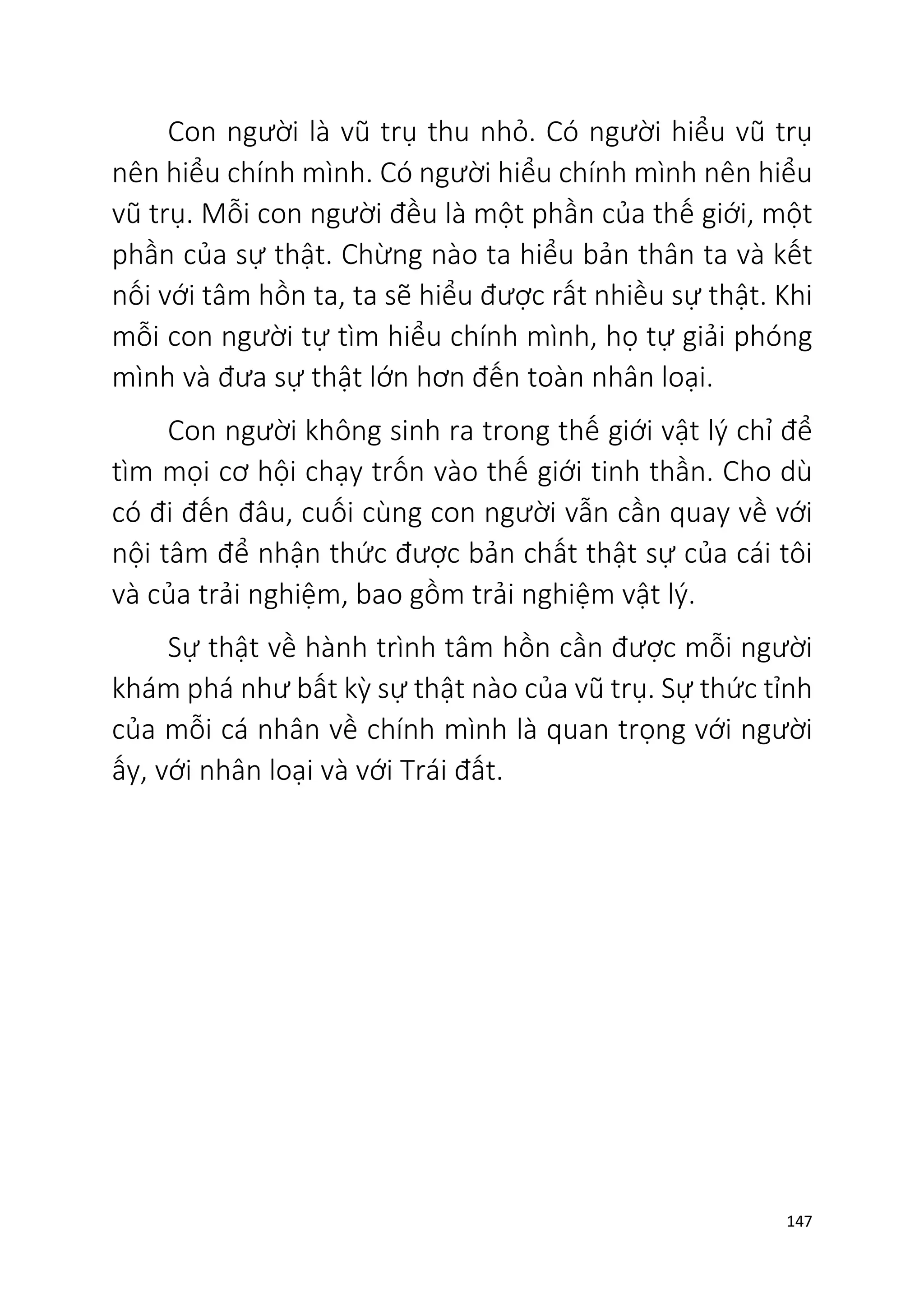 147
Con người là vũ trụ thu nhỏ. Có người hiểu vũ trụ
nên hiểu chính mình. Có người hiểu chính mình nên hiểu
vũ trụ. Mỗi con người đều là một phần của thế giới, một
phần của sự thật. Chừng nào ta hiểu bản thân ta và kết
nối với tâm hồn ta, ta sẽ hiểu được rất nhiều sự thật. Khi
mỗi con người tự tìm hiểu chính mình, họ tự giải phóng
mình và đưa sự thật lớn hơn đến toàn nhân loại.
Con người không sinh ra trong thế giới vật lý chỉ để
tìm mọi cơ hội chạy trốn vào thế giới tinh thần. Cho dù
có đi đến đâu, cuối cùng con người vẫn cần quay về với
nội tâm để nhận thức được bản chất thật sự của cái tôi
và của trải nghiệm, bao gồm trải nghiệm vật lý.
Sự thật về hành trình tâm hồn cần được mỗi người
khám phá như bất kỳ sự thật nào của vũ trụ. Sự thức tỉnh
của mỗi cá nhân về chính mình là quan trọng với người
ấy, với nhân loại và với Trái đất.
 