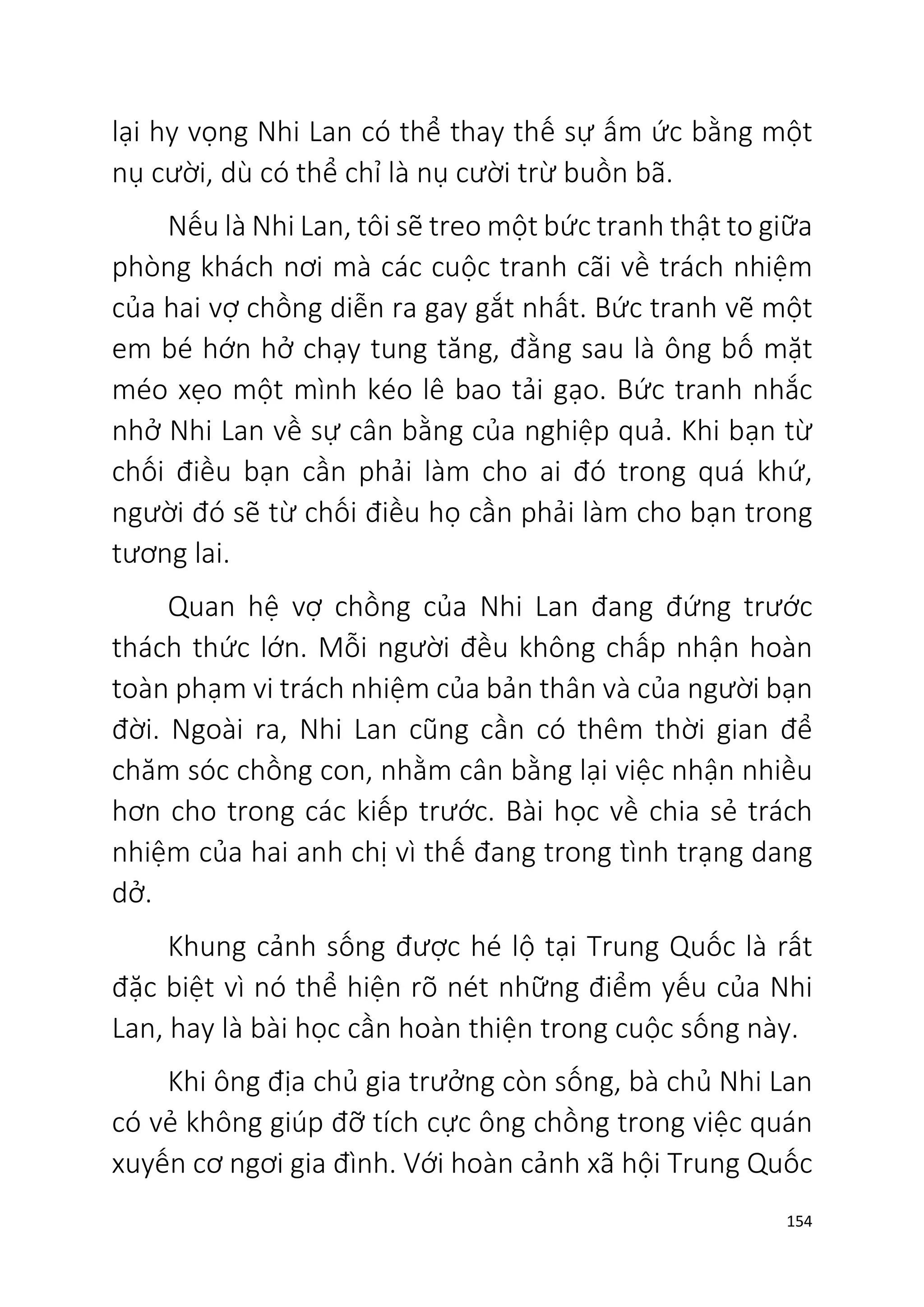 154
lại hy vọng Nhi Lan có thể thay thế sự ấm ức bằng một
nụ cười, dù có thể chỉ là nụ cười trừ buồn bã.
Nếu là Nhi Lan, tôi sẽ treo một bức tranh thật to giữa
phòng khách nơi mà các cuộc tranh cãi về trách nhiệm
của hai vợ chồng diễn ra gay gắt nhất. Bức tranh vẽ một
em bé hớn hở chạy tung tăng, đằng sau là ông bố mặt
méo xẹo một mình kéo lê bao tải gạo. Bức tranh nhắc
nhở Nhi Lan về sự cân bằng của nghiệp quả. Khi bạn từ
chối điều bạn cần phải làm cho ai đó trong quá khứ,
người đó sẽ từ chối điều họ cần phải làm cho bạn trong
tương lai.
Quan hệ vợ chồng của Nhi Lan đang đứng trước
thách thức lớn. Mỗi người đều không chấp nhận hoàn
toàn phạm vi trách nhiệm của bản thân và của người bạn
đời. Ngoài ra, Nhi Lan cũng cần có thêm thời gian để
chăm sóc chồng con, nhằm cân bằng lại việc nhận nhiều
hơn cho trong các kiếp trước. Bài học về chia sẻ trách
nhiệm của hai anh chị vì thế đang trong tình trạng dang
dở.
Khung cảnh sống được hé lộ tại Trung Quốc là rất
đặc biệt vì nó thể hiện rõ nét những điểm yếu của Nhi
Lan, hay là bài học cần hoàn thiện trong cuộc sống này.
Khi ông địa chủ gia trưởng còn sống, bà chủ Nhi Lan
có vẻ không giúp đỡ tích cực ông chồng trong việc quán
xuyến cơ ngơi gia đình. Với hoàn cảnh xã hội Trung Quốc
 