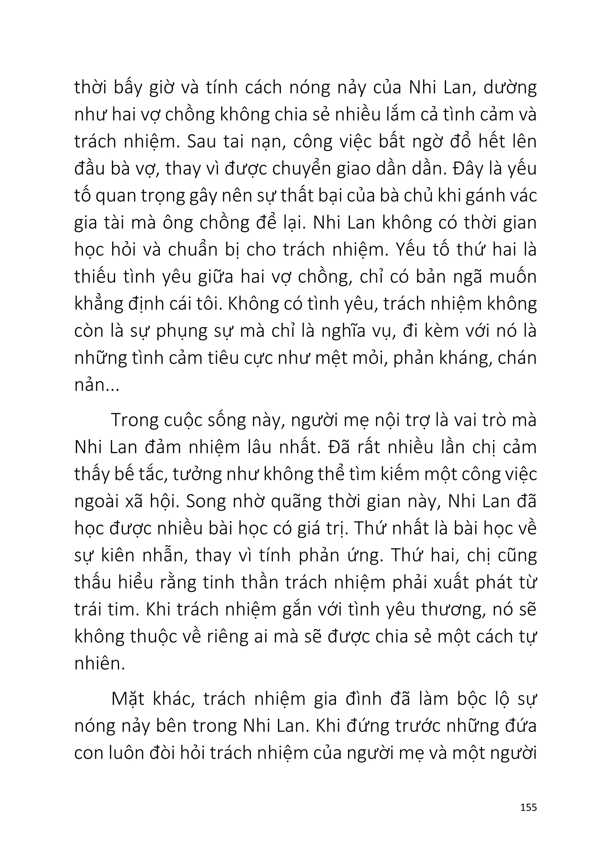 155
thời bấy giờ và tính cách nóng nảy của Nhi Lan, dường
như hai vợ chồng không chia sẻ nhiều lắm cả tình cảm và
trách nhiệm. Sau tai nạn, công việc bất ngờ đổ hết lên
đầu bà vợ, thay vì được chuyển giao dần dần. Đây là yếu
tố quan trọng gây nên sự thất bại của bà chủ khi gánh vác
gia tài mà ông chồng để lại. Nhi Lan không có thời gian
học hỏi và chuẩn bị cho trách nhiệm. Yếu tố thứ hai là
thiếu tình yêu giữa hai vợ chồng, chỉ có bản ngã muốn
khẳng định cái tôi. Không có tình yêu, trách nhiệm không
còn là sự phụng sự mà chỉ là nghĩa vụ, đi kèm với nó là
những tình cảm tiêu cực như mệt mỏi, phản kháng, chán
nản...
Trong cuộc sống này, người mẹ nội trợ là vai trò mà
Nhi Lan đảm nhiệm lâu nhất. Đã rất nhiều lần chị cảm
thấy bế tắc, tưởng như không thể tìm kiếm một công việc
ngoài xã hội. Song nhờ quãng thời gian này, Nhi Lan đã
học được nhiều bài học có giá trị. Thứ nhất là bài học về
sự kiên nhẫn, thay vì tính phản ứng. Thứ hai, chị cũng
thấu hiểu rằng tinh thần trách nhiệm phải xuất phát từ
trái tim. Khi trách nhiệm gắn với tình yêu thương, nó sẽ
không thuộc về riêng ai mà sẽ được chia sẻ một cách tự
nhiên.
Mặt khác, trách nhiệm gia đình đã làm bộc lộ sự
nóng nảy bên trong Nhi Lan. Khi đứng trước những đứa
con luôn đòi hỏi trách nhiệm của người mẹ và một người
 