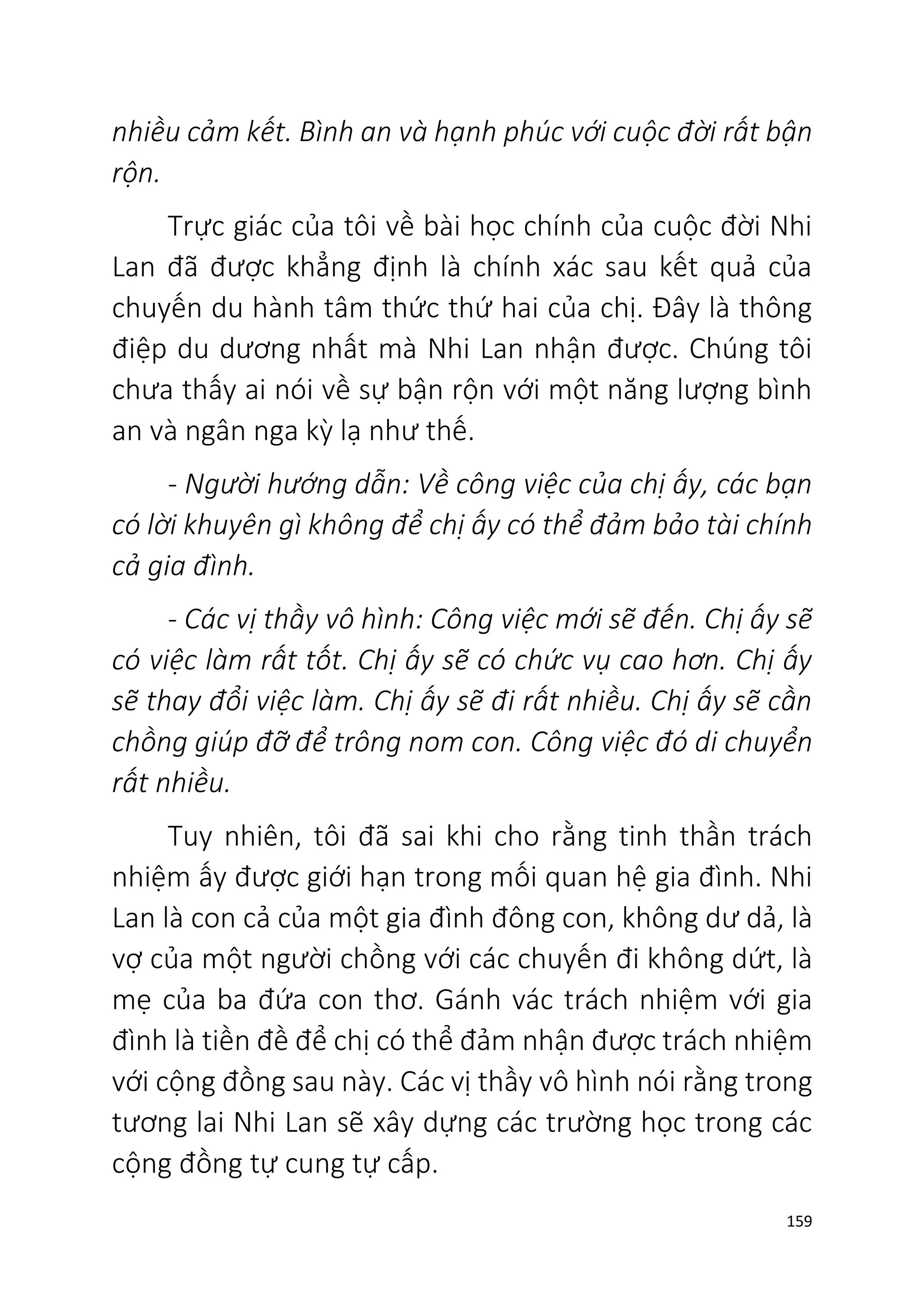 159
nhiều cảm kết. Bình an và hạnh phúc với cuộc đời rất bận
rộn.
Trực giác của tôi về bài học chính của cuộc đời Nhi
Lan đã được khẳng định là chính xác sau kết quả của
chuyến du hành tâm thức thứ hai của chị. Đây là thông
điệp du dương nhất mà Nhi Lan nhận được. Chúng tôi
chưa thấy ai nói về sự bận rộn với một năng lượng bình
an và ngân nga kỳ lạ như thế.
- Người hướng dẫn: Về công việc của chị ấy, các bạn
có lời khuyên gì không để chị ấy có thể đảm bảo tài chính
cả gia đình.
- Các vị thầy vô hình: Công việc mới sẽ đến. Chị ấy sẽ
có việc làm rất tốt. Chị ấy sẽ có chức vụ cao hơn. Chị ấy
sẽ thay đổi việc làm. Chị ấy sẽ đi rất nhiều. Chị ấy sẽ cần
chồng giúp đỡ để trông nom con. Công việc đó di chuyển
rất nhiều.
Tuy nhiên, tôi đã sai khi cho rằng tinh thần trách
nhiệm ấy được giới hạn trong mối quan hệ gia đình. Nhi
Lan là con cả của một gia đình đông con, không dư dả, là
vợ của một người chồng với các chuyến đi không dứt, là
mẹ của ba đứa con thơ. Gánh vác trách nhiệm với gia
đình là tiền đề để chị có thể đảm nhận được trách nhiệm
với cộng đồng sau này. Các vị thầy vô hình nói rằng trong
tương lai Nhi Lan sẽ xây dựng các trường học trong các
cộng đồng tự cung tự cấp.
 