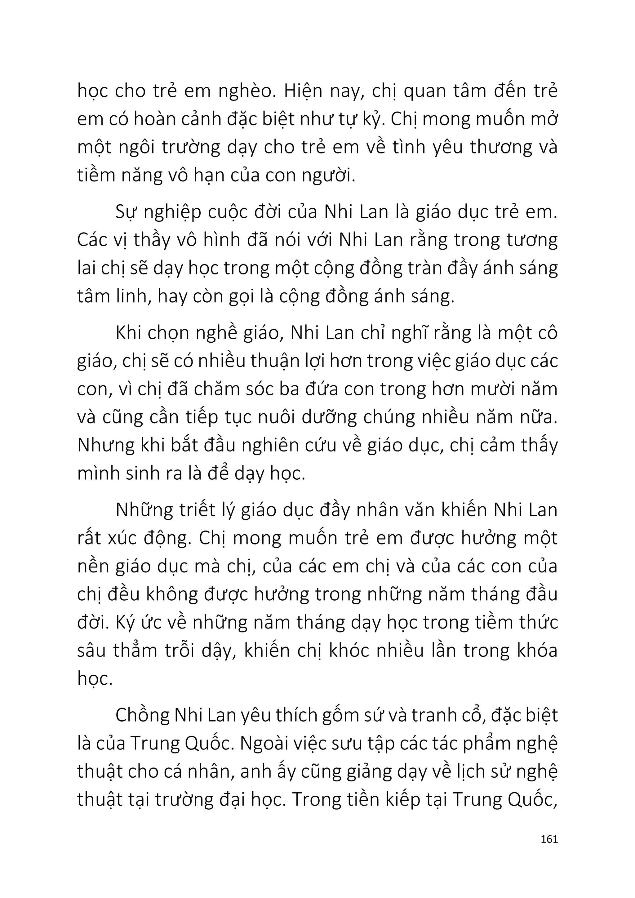 161
học cho trẻ em nghèo. Hiện nay, chị quan tâm đến trẻ
em có hoàn cảnh đặc biệt như tự kỷ. Chị mong muốn mở
một ngôi trường dạy cho trẻ em về tình yêu thương và
tiềm năng vô hạn của con người.
Sự nghiệp cuộc đời của Nhi Lan là giáo dục trẻ em.
Các vị thầy vô hình đã nói với Nhi Lan rằng trong tương
lai chị sẽ dạy học trong một cộng đồng tràn đầy ánh sáng
tâm linh, hay còn gọi là cộng đồng ánh sáng.
Khi chọn nghề giáo, Nhi Lan chỉ nghĩ rằng là một cô
giáo, chị sẽ có nhiều thuận lợi hơn trong việc giáo dục các
con, vì chị đã chăm sóc ba đứa con trong hơn mười năm
và cũng cần tiếp tục nuôi dưỡng chúng nhiều năm nữa.
Nhưng khi bắt đầu nghiên cứu về giáo dục, chị cảm thấy
mình sinh ra là để dạy học.
Những triết lý giáo dục đầy nhân văn khiến Nhi Lan
rất xúc động. Chị mong muốn trẻ em được hưởng một
nền giáo dục mà chị, của các em chị và của các con của
chị đều không được hưởng trong những năm tháng đầu
đời. Ký ức về những năm tháng dạy học trong tiềm thức
sâu thẳm trỗi dậy, khiến chị khóc nhiều lần trong khóa
học.
Chồng Nhi Lan yêu thích gốm sứ và tranh cổ, đặc biệt
là của Trung Quốc. Ngoài việc sưu tập các tác phẩm nghệ
thuật cho cá nhân, anh ấy cũng giảng dạy về lịch sử nghệ
thuật tại trường đại học. Trong tiền kiếp tại Trung Quốc,
 