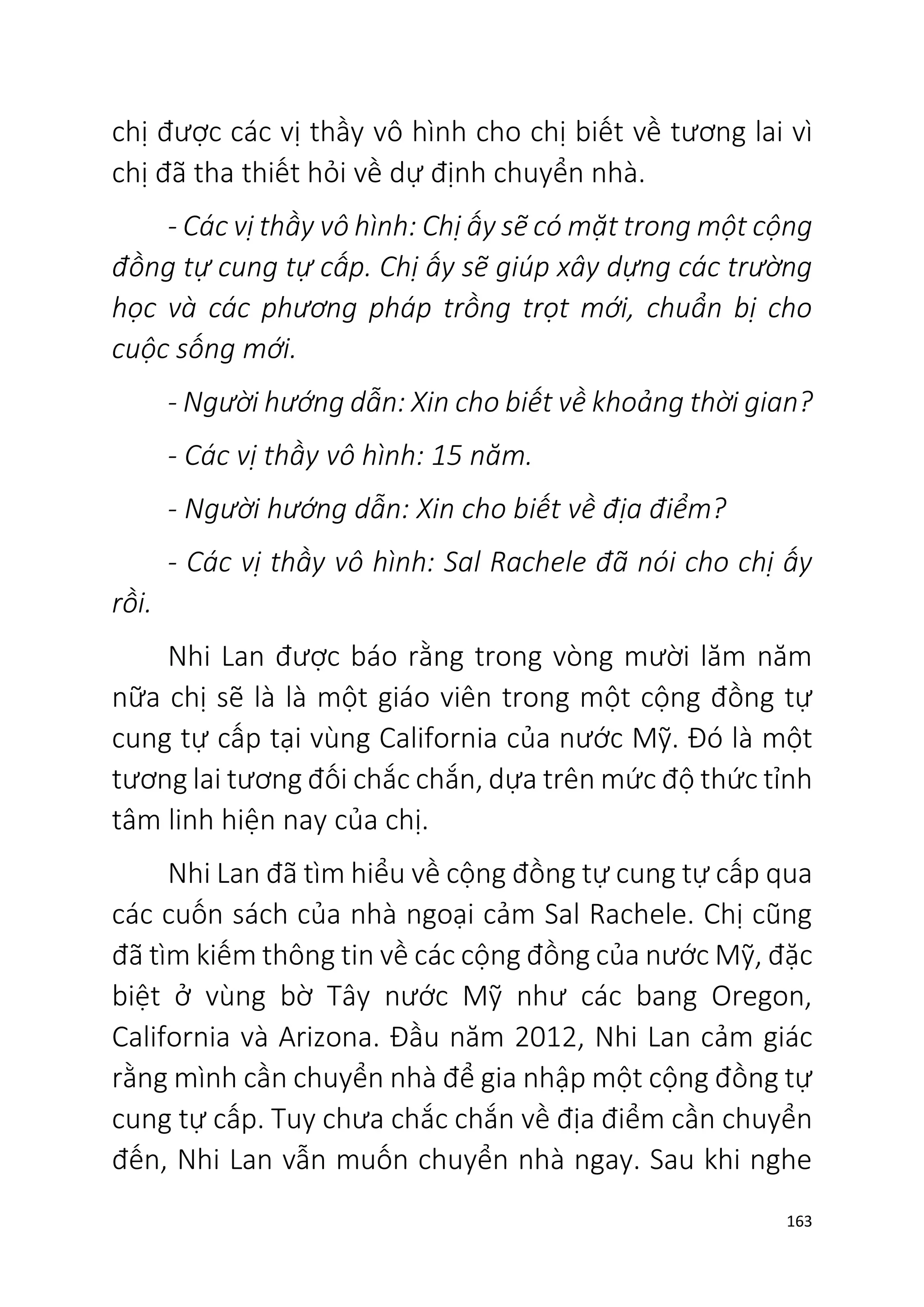 163
chị được các vị thầy vô hình cho chị biết về tương lai vì
chị đã tha thiết hỏi về dự định chuyển nhà.
- Các vị thầy vô hình: Chị ấy sẽ có mặt trong một cộng
đồng tự cung tự cấp. Chị ấy sẽ giúp xây dựng các trường
học và các phương pháp trồng trọt mới, chuẩn bị cho
cuộc sống mới.
- Người hướng dẫn: Xin cho biết về khoảng thời gian?
- Các vị thầy vô hình: 15 năm.
- Người hướng dẫn: Xin cho biết về địa điểm?
- Các vị thầy vô hình: Sal Rachele đã nói cho chị ấy
rồi.
Nhi Lan được báo rằng trong vòng mười lăm năm
nữa chị sẽ là là một giáo viên trong một cộng đồng tự
cung tự cấp tại vùng California của nước Mỹ. Đó là một
tương lai tương đối chắc chắn, dựa trên mức độ thức tỉnh
tâm linh hiện nay của chị.
Nhi Lan đã tìm hiểu về cộng đồng tự cung tự cấp qua
các cuốn sách của nhà ngoại cảm Sal Rachele. Chị cũng
đã tìm kiếm thông tin về các cộng đồng của nước Mỹ, đặc
biệt ở vùng bờ Tây nước Mỹ như các bang Oregon,
California và Arizona. Đầu năm 2012, Nhi Lan cảm giác
rằng mình cần chuyển nhà để gia nhập một cộng đồng tự
cung tự cấp. Tuy chưa chắc chắn về địa điểm cần chuyển
đến, Nhi Lan vẫn muốn chuyển nhà ngay. Sau khi nghe
 