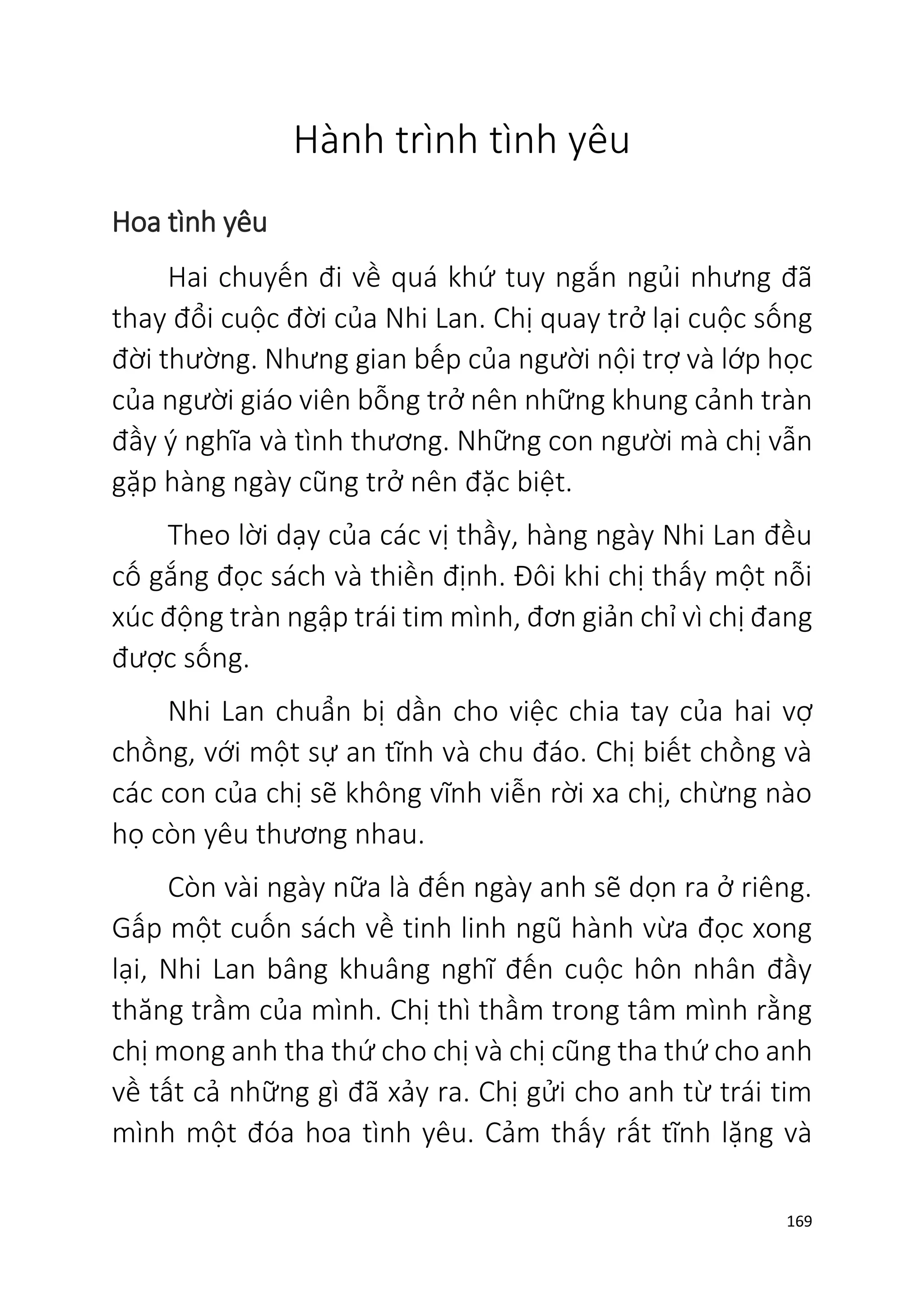 169
Hành trình tình yêu
Hoa tình yêu
Hai chuyến đi về quá khứ tuy ngắn ngủi nhưng đã
thay đổi cuộc đời của Nhi Lan. Chị quay trở lại cuộc sống
đời thường. Nhưng gian bếp của người nội trợ và lớp học
của người giáo viên bỗng trở nên những khung cảnh tràn
đầy ý nghĩa và tình thương. Những con người mà chị vẫn
gặp hàng ngày cũng trở nên đặc biệt.
Theo lời dạy của các vị thầy, hàng ngày Nhi Lan đều
cố gắng đọc sách và thiền định. Đôi khi chị thấy một nỗi
xúc động tràn ngập trái tim mình, đơn giản chỉ vì chị đang
được sống.
Nhi Lan chuẩn bị dần cho việc chia tay của hai vợ
chồng, với một sự an tĩnh và chu đáo. Chị biết chồng và
các con của chị sẽ không vĩnh viễn rời xa chị, chừng nào
họ còn yêu thương nhau.
Còn vài ngày nữa là đến ngày anh sẽ dọn ra ở riêng.
Gấp một cuốn sách về tinh linh ngũ hành vừa đọc xong
lại, Nhi Lan bâng khuâng nghĩ đến cuộc hôn nhân đầy
thăng trầm của mình. Chị thì thầm trong tâm mình rằng
chị mong anh tha thứ cho chị và chị cũng tha thứ cho anh
về tất cả những gì đã xảy ra. Chị gửi cho anh từ trái tim
mình một đóa hoa tình yêu. Cảm thấy rất tĩnh lặng và
 